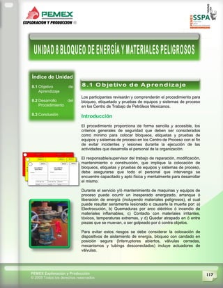 117PEMEX Exploración y Producción
© 2009 Todos los derechos reservados
Índice de Unidad
8.1 Objetivo de
Aprendizaje
8.2 Desarrollo del
Procedimiento
8.3 Conclusión
Los participantes revisarán y comprenderán el procedimiento para
bloqueo, etiquetado y pruebas de equipos y sistemas de proceso
en los Centro de Trabajo de Petróleos Mexicanos.
Introducción
El procedimiento proporciona de forma sencilla y accesible, los
criterios generales de seguridad que deben ser considerados
como mínimo para colocar bloqueos, etiquetas y pruebas de
equipos y sistemas de proceso en los Centro de Proceso con el fin
de evitar incidentes y lesiones durante la ejecución de las
actividades que desarrolla el personal de la organización.
El responsable/supervisor del trabajo de reparación, modificación,
mantenimiento o construcción, que implique la colocación de
bloqueos, etiquetas y pruebas de equipos y sistemas de proceso,
debe asegurarse que todo el personal que intervenga se
encuentre capacitado y apto física y mentalmente para desarrollar
el mismo.
Durante el servicio y/ó mantenimiento de maquinas y equipos de
proceso puede ocurrir un inesperado energizado, arranque ó
liberación de energía (incluyendo materiales peligrosos), el cual
puede resultar seriamente lesionado o causarle la muerte por: a)
Electrocución, b) Quemaduras por arco eléctrico ó incendio de
materiales inflamables, c) Contacto con materiales irritantes,
tóxicos, temperaturas extremas, y d) Quedar atrapado en ó entre
piezas que se muevan, o ser golpeado por ó contra objetos.
Para evitar estos riesgos se debe considerar la colocación de
dispositivos de aislamiento de energía, bloqueo con candado en
posición segura (Interruptores abiertos, válvulas cerradas,
mecanismos y tubings desconectados) incluye actuadores de
válvulas.
Este procedimiento muestra los aspectos de seguridad,
salud y protección ambiental a considerar en los trabajos
que implique la colocación de bloqueos, etiquetas y pruebas
de equipos y sistemas de proceso, antes, durante y después
de las labores específicas.
 