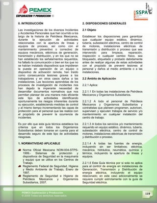 119PEMEX Exploración y Producción
© 2009 Todos los derechos reservados
0. INTRODUCCIÓN
Las investigaciones de los diversos Incidentes
y Accidentes Personales que han ocurrido a los
largo de la historia de Petróleos Mexicanos,
durante la ejecución de actividades
relacionadas con la apertura de líneas y
equipos de proceso, así como con el
mantenimiento preventivo o correctivo de
equipos mecánicos, eléctricos de generación,
transmisión y distribución, y en los que no se
han establecido los señalamientos requeridos,
ha fallado la comunicación o bien en los que no
se habían instalado dispositivos que impidieran
la puesta en operación de un equipo o
dispositivo de activación remota, han traído
como consecuencia lesiones graves a los
trabajadores y en otros casos daños a las
instalaciones. Las lecciones aprendidas de los
procesos de investigación de incidentes nos
han dejado la imperante necesidad de
desarrollar documentos normativos que nos
permitan planear de una manera más eficiente
este tipo de actividades identificando
oportunamente los riesgos inherentes durante
su ejecución, estableciendo medidas de control
y al mismo tiempo incrementando las capas de
protección para el personal que las realiza con
el propósito de prevenir la ocurrencia de
incidentes.
Es por ello que esta guía técnica establece los
criterios que en todos los Organismos
Subsidiarios deben tomarse en cuenta para el
desarrollo seguro de este tipo de actividades
riesgosas.
1. NORMATIVIDAD APLICABLE
Norma Oficial Mexicana NOM-004-STPS-
1999.- Sistemas de protección y
dispositivos de Seguridad en la maquinaria
y equipo que se utilice en los Centros de
Trabajo.
Reglamento Federal de Seguridad, Higiene
y Medio Ambiente de Trabajo, Enero de
1997.
Reglamento de Seguridad e Higiene de
Petróleos Mexicanos y Organismos
Subsidiarios, 2007.
2. DISPOSICIONES GENERALES
2.1 Objeto
Establecer los disposiciones para garantizar
que cualquier equipo estático, dinámico,
tubería, subestación eléctrica, centro de control
de motores, instalaciones eléctricas de
transmisión y distribución o proceso que sea
intervenido para limpieza, reparación,
inspección o cualquier cambio físico, sea
bloqueado, etiquetado y probado debidamente
antes de realizar algunas de estas actividades
con el propósito de prevenir lesiones al
personal y daños al medio ambiente o a las
instalaciones.
2.2 Ámbito de Aplicación
2.2.1 Aplica:
2.2.1.1 En todas las instalaciones de Petróleos
Mexicanos y Organismos Subsidiarios.
2.2.1.2 A todo el personal de Petróleos
Mexicanos y Organismos Subsidiarios y
contratistas que planeen programen, autoricen,
supervisen y ejecuten trabajos de servicio y/o
mantenimiento en cualquier instalación del
centro de trabajo.
2.2.1.3 A todos los servicios y/o mantenimiento
requerido en equipo estático, dinámico, tubería,
subestación eléctrica, centro de control de
motores, instalaciones eléctricas de transmisión
y distribución o proceso.
2.2.1.4 A todas las fuentes de energía,
incluyendo sin ser limitativos; eléctrica,
mecánica, hidráulica, neumática, química y
térmica, incluyendo la apertura de líneas y
equipos.
2.2.1.5 Esta Guía técnica por si sola no aplica
para el control de energía en instalaciones de
Generación, Transmisión y Distribución de
energía eléctrica, incluyendo el equipo
relacionado; en este caso adicionalmente se
requiere cumplir estrictamente con la guía de
Seguridad eléctrica.
 