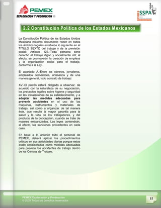 12PEMEX Exploración y Producción
© 2009 Todos los derechos reservados
La Constitución Política de los Estados Unidos
Mexicana máximo documento rector en todos
los ámbitos legales establece lo siguiente en el
TITULO SEXTO del trabajo y de la previsión
social: Artículo 123.-Toda persona tiene
derecho al trabajo digno y socialmente útil; al
efecto, se promoverán la creación de empleos
y la organización social para el trabajo,
conforme a la Ley.
El apartado A.-Entre los obreros, jornaleros,
empleados domésticos, artesanos y de una
manera general, todo contrato de trabajo:
XV.-El patrón estará obligado a observar, de
acuerdo con la naturaleza de su negociación,
los preceptos legales sobre higiene y seguridad
en las instalaciones de su establecimiento, y a
adoptar las medidas adecuadas para
prevenir accidentes en el uso de las
máquinas, instrumentos y materiales de
trabajo, así como a organizar de tal manera
éste, que resulte la mayor garantía para la
salud y la vida de los trabajadores, y del
producto de la concepción, cuando se trate de
mujeres embarazadas. Las leyes contendrán,
al efecto, las sanciones procedentes en cada
caso.
En base a lo anterior todo el personal de
PEMEX, deberá aplicar los procedimientos
críticos en sus actividades diarias porque estos
están considerados como medidas adecuadas
para prevenir los accidentes de trabajo dentro
de los Centros de Trabajo.
 