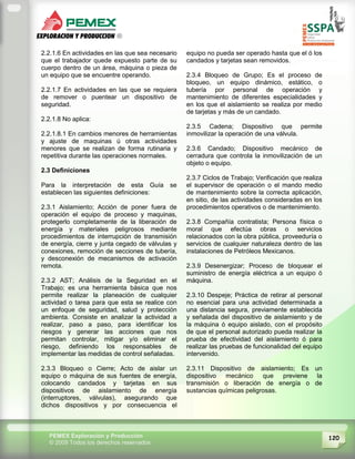 120PEMEX Exploración y Producción
© 2009 Todos los derechos reservados
2.2.1.6 En actividades en las que sea necesario
que el trabajador quede expuesto parte de su
cuerpo dentro de un área, máquina o pieza de
un equipo que se encuentre operando.
2.2.1.7 En actividades en las que se requiera
de remover o puentear un dispositivo de
seguridad.
2.2.1.8 No aplica:
2.2.1.8.1 En cambios menores de herramientas
y ajuste de maquinas ú otras actividades
menores que se realizan de forma rutinaria y
repetitiva durante las operaciones normales.
2.3 Definiciones
Para la interpretación de esta Guía se
establecen las siguientes definiciones:
2.3.1 Aislamiento; Acción de poner fuera de
operación el equipo de proceso y maquinas,
protegerlo completamente de la liberación de
energía y materiales peligrosos mediante
procedimientos de interrupción de transmisión
de energía, cierre y junta cegado de válvulas y
conexiones, remoción de secciones de tubería,
y desconexión de mecanismos de activación
remota.
2.3.2 AST; Análisis de la Seguridad en el
Trabajo; es una herramienta básica que nos
permite realizar la planeación de cualquier
actividad o tarea para que esta se realice con
un enfoque de seguridad, salud y protección
ambienta. Consiste en analizar la actividad a
realizar, paso a paso, para identificar los
riesgos y generar las acciones que nos
permitan controlar, mitigar y/o eliminar el
riesgo, definiendo los responsables de
implementar las medidas de control señaladas.
2.3.3 Bloqueo o Cierre; Acto de aislar un
equipo o máquina de sus fuentes de energía,
colocando candados y tarjetas en sus
dispositivos de aislamiento de energía
(interruptores, válvulas), asegurando que
dichos dispositivos y por consecuencia el
equipo no pueda ser operado hasta que el ó los
candados y tarjetas sean removidos.
2.3.4 Bloqueo de Grupo; Es el proceso de
bloqueo, un equipo dinámico, estático, o
tubería por personal de operación y
mantenimiento de diferentes especialidades y
en los que el aislamiento se realiza por medio
de tarjetas y más de un candado.
2.3.5 Cadena; Dispositivo que permite
inmovilizar la operación de una válvula.
2.3.6 Candado; Dispositivo mecánico de
cerradura que controla la inmovilización de un
objeto o equipo.
2.3.7 Ciclos de Trabajo; Verificación que realiza
el supervisor de operación o el mando medio
de mantenimiento sobre la correcta aplicación,
en sitio, de las actividades consideradas en los
procedimientos operativos o de mantenimiento.
2.3.8 Compañía contratista; Persona física o
moral que efectúa obras o servicios
relacionados con la obra pública, proveeduría o
servicios de cualquier naturaleza dentro de las
instalaciones de Petróleos Mexicanos.
2.3.9 Desenergizar; Proceso de bloquear el
suministro de energía eléctrica a un equipo ó
máquina.
2.3.10 Despeje; Práctica de retirar al personal
no esencial para una actividad determinada a
una distancia segura, previamente establecida
y señalada del dispositivo de aislamiento y de
la máquina ó equipo aislado, con el propósito
de que el personal autorizado pueda realizar la
prueba de efectividad del aislamiento ó para
realizar las pruebas de funcionalidad del equipo
intervenido.
2.3.11 Dispositivo de aislamiento; Es un
dispositivo mecánico que previene la
transmisión o liberación de energía o de
sustancias químicas peligrosas.
 