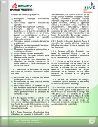 121PEMEX Exploración y Producción
© 2009 Todos los derechos reservados
Estos sin ser limitativos pueden ser:
a) Interruptores eléctricos manualmente
operados.
b) Arrancadores eléctricos manualmente
operados.
c) Interruptor de desconexión (cuchillas)
d) Interruptor operado manualmente
(cuchillas), por el cual los conductores de
suministro no aterrizados de un circuito,
puedan ser desconectados en grupo y
ningún polo pueda ser operado
independientemente.
e) Válvulas de bloqueo en circuitos de tuberías
y recipientes.
f) Tubings de suministro principal (neumático-
hidráulico), a los actuadores.
g) Mecanismo de conexión a partes móviles o
rotatorias de máquinas.
h) Juntas o bridas ciegas y figuras ocho.
i) Cualquier otro dispositivo utilizado para
bloquear o aislar energía.
j) No se consideran como dispositivos de
aislamiento de energía: interruptores de
botón, selectores y otros dispositivos de
circuitos de control.
2.3.12 Dispositivo de aislamiento de energía
que puede ser bloqueado con candado; Aquel
que tiene:
a) Un pasador (aro) o cualquier otro medio
para sujetar un candado.
b) Un mecanismo de cierre con llave incluido
en su construcción.
c) Que permite colocar un candado sin que
sea necesario desmantelar, reconstruir ó
remplazar el dispositivo de aislamiento ó
alterar permanentemente su capacidad de
control de energía.
2.3.13 Energizado; Condición ó estado en el
que una máquina, equipo de proceso,
componente ó conductores están conectados a
una fuente de energía (interruptores cerrados,
válvulas abiertas) ó que contienen energía
residual almacenada.
2.3.14 Equipo de proceso; Infraestructura física
utilizada en los procesos, la distribución y en el
almacenamiento, que contiene cualquier tipo de
energía (incluye materiales peligrosos): equipo
eléctrico, conductores eléctricos, circuitos
eléctricos, recipientes a presión, circuitos de
tubería accesorios, válvulas de operación
manual y de activación remota, recipientes de
almacenamiento, compresores, bombas,
turbinas, expansores, motores, ventiladores,
agitadores. En esta definición se incluyen los
"actuadores" de válvulas, instrumentos y las
líneas de suministro de energía eléctrica,
neumática e hidráulica (cables y tubings).
2.3.15 Fuente de Energía; Cualquier fuente ó
suministro de energía eléctrica, mecánica,
hidráulica, neumática, térmica ó cualquier otro
tipo de energía.
2.3.16 Personal calificado; Trabajador que
posee la capacidad técnica, y que ha
demostrado tener la habilidad y experiencia
requerida para realizar una actividad.
2.3.17 Planeación de los trabajos; Actividad
técnica administrativa que se realiza con la
suficiente anticipación, para prever que los
recursos a utilizarse en una actividad de
operación o mantenimiento se tengan
disponibles en el momento en que serán
utilizados de acuerdo a un programa
establecido.
2.3.18 Prueba de ausencia de energía;
Actividad de verificar mediante un instrumento
de medición la ausencia de energía.
2.3.19 Prueba de Efectividad de Aislamiento de
Energía; Prueba que se realiza, posterior a que
los dispositivos de aislamiento de energía han
sido bloqueados con candado en posición
segura, para verificar que la máquina ó equipo
de proceso está aislada efectivamente de sus
fuentes de energía y no es posible un
inesperado energizado, arranque ó movimiento
operativo accidental ó voluntario.
 