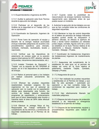 123PEMEX Exploración y Producción
© 2009 Todos los derechos reservados
3.1.5 Superintendente e Ingenieros de SIPA
3.1.5.1 Auditar la aplicación esta Guía Técnica
durante la ejecución de trabajos.
3.1.5.2 Participar en el desarrollo de los
Análisis de la seguridad en el Trabajo (AST) y
dar su aprobación.
3.1.6 Coordinador de Operación, Ingeniero de
Operación
3.1.6.1 Poner fuera de operación el equipo y
liberarlo de la energía residual acumulada
(incluye materiales peligrosos) de acuerdo a los
procedimientos operativos para drenado,
venteado, inertizado, neutralizado, lavado y
vaporizado.
3.1.6.2 Verificar que los dispositivos de
aislamiento de energía están en la posición
segura (interruptores en OFF, abiertos; válvulas
bloqueadas; mecanismos desconectados, etc.)
3.1.6.3 Instalar “Candado de Operación” y
“Tarjeta” con la leyenda de NO OPERAR el
equipo, en el ó los dispositivos de aislamiento
de energía.
3.1.6.4 Retirar al personal ajeno a los trabajos
por realizar colocando previamente las
barricadas.
3.1.6.5 Efectuar las pruebas requeridas
(explosividad, toxicidad, oxígeno). En los
organismos en los que el personal de
operación aún no cuente con la capacitación
debida para desempeñar esta función, los
centros de trabajo deberán desarrollar
programas de capacitación y entrenamiento
para que el futuro desempeñen esta función y
mientras tanto el área de SIPA debe efectuar
dichas pruebas.
3.1.6.6 Efectuar la entrega física al Ing.
Responsable del Trabajo verificando el
cumplimiento de los términos y condiciones de
seguridad establecidas en el Permiso de de
trabajo.
3.1.6.7 Cuando existe la posibilidad de
reacumulación de energía mantener monitoreo
regularmente para detectarla antes de que
pueda causar un incidente.
4. Autorizar la ejecución de los trabajos una vez
que se han cumplido todas las condiciones de
seguridad requeridas.
3.1.6.8 Mantener la hoja de control disponible
en el tablero de permisos de trabajo indicando
aquellos puntos donde se bloquearon ó
abrieron válvulas, se efectuó la apertura de
línea y donde fueron instalados y/o retiradas
juntas ciegas, comales, figuras ocho tal y como
se establece en la Guía Técnica relativa al de
aislamiento y bloqueo mediante Tarjeta –
Candado - Despeje – Prueba.
3.1.7 Coordinador de Instalaciones (Ingeniero
de Instalaciones) Ingeniero de mantenimiento
de plantas
3.1.7.1 Asegurarse del cumplimiento de lo
establecido en esta guía, en el permiso de
trabajo así como en la Guía relativa al
aislamiento mediante Tarjeta, Candado,
Despeje y Prueba.
3.1.7.2 Asegurarse de que se:
3.1.7.2.1 Han realizado las pruebas requeridas
y establecidas en el Permiso de trabajo, y que
éste ha sido aprobado / autorizado por
operación y se han cumplido todas las
condiciones de seguridad para realizar el
trabajo.
3.1.7.2.2 Han efectivamente liberado los
materiales peligrosos.
3.1.7.3 Dispone de todo el equipo de protección
personal y de respuesta a emergencia
establecido en el permiso de trabajo.
3.1.7.4 Dispone de las herramientas, equipos y
procedimientos requeridos para realizar el
trabajo.
 