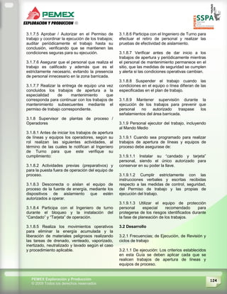 124PEMEX Exploración y Producción
© 2009 Todos los derechos reservados
3.1.7.5 Aprobar / Autorizar en el Permiso de
trabajo y coordinar la ejecución de los trabajos;
auditar periódicamente el trabajo hasta su
conclusión, verificando que se mantienen las
condiciones seguras para su ejecución.
3.1.7.6 Asegurar que el personal que realiza el
trabajo es calificado y además que es el
estrictamente necesario, evitando la presencia
de personal innecesario en la zona barricada.
3.1.7.7 Realizar la entrega de equipo una vez
concluidos los trabajos de apertura a la
especialidad de mantenimiento que
corresponda para continuar con los trabajos de
mantenimiento subsecuentes mediante el
permiso de trabajo correspondiente.
3.1.8 Supervisor de plantas de proceso /
Operadores
3.1.8.1 Antes de iniciar los trabajos de apertura
de líneas y equipos los operadores, según su
rol realizan las siguientes actividades, al
término de las cuales le notifican al Ingeniero
de Turno para que este verifique su
cumplimiento:
3.1.8.2 Actividades previas (preparativos) y
para la puesta fuera de operación del equipo de
proceso.
3.1.8.3 Desconecta o aíslan el equipo de
proceso de la fuente de energía, mediante los
dispositivos de aislamiento que estén
autorizados a operar.
3.1.8.4 Participa con el Ingeniero de turno
durante el bloqueo y la instalación del
“Candado” y “Tarjeta” de operación.
3.1.8.5 Realiza los movimientos operativos
para eliminar la energía acumulada y la
liberación de materiales peligrosos realizando
las tareas de drenado, venteado, vaporizado,
inertizado, neutralizado y lavado según el caso
y procedimiento aplicable.
3.1.8.6 Participa con el Ingeniero de Turno para
efectuar el retiro de personal y realizar las
pruebas de efectividad de aislamiento.
3.1.8.7 Verificar antes de dar inicio a los
trabajos de apertura y periódicamente mientras
el personal de mantenimiento permanece en el
sitio, que las medidas de seguridad se cumplen
y alerta si las condiciones operativas cambian.
3.1.8.8 Suspender el trabajo cuando las
condiciones en el equipo o línea difieran de las
especificadas en el plan de trabajo.
3.1.8.9 Mantener supervisión durante la
ejecución de los trabajos para prevenir que
personal no autorizado traspase los
señalamientos del área barricada.
3.1.9 Personal ejecutor del trabajo, incluyendo
al Mando Medio
3.1.9.1 Cuando sea programado para realizar
trabajos de apertura de líneas y equipos de
proceso debe asegurase de:
3.1.9.1.1 Instalar su “candado y tarjeta”
personal, siendo el único autorizado para
conservar en su poder la llave.
3.1.9.1.2 Cumplir estrictamente con las
instrucciones verbales y escritas recibidas
respecto a las medidas de control, seguridad,
del Permiso de trabajo y las propias de
ejecución del trabajo.
3.1.9.1.3 Utilizar el equipo de protección
personal especial recomendado para
protegerse de los riesgos identificados durante
la fase de planeación de los trabajos.
3.2 Desarrollo
3.2.1 Frecuencias; de Ejecución, de Revisión y
ciclos de trabajo
3.2.1.1 De ejecución: Los criterios establecidos
en esta Guía se deben aplicar cada que se
realicen trabajos de apertura de líneas y
equipos de proceso.
 