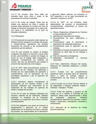 125PEMEX Exploración y Producción
© 2009 Todos los derechos reservados
3.2.1.2 De revisión: Esta Guía debe ser
revisada cada cinco años o antes, si las
propuestas de cambio lo ameritan.
3.2.1.3 De ciclos de trabajo: Cada que se
realice una apertura de línea o equipo de
proceso debe aplicarse la revisión de ciclo de
trabajo al personal encargado de la ejecución,
con base a lo establecido en la guía de
Disciplina Operativa.
3.2.2 Planeación
3.2.3 El personal de operación debe realizar los
trabajos previos asegurar la entrega del equipo
a mantenimiento, respetando los tiempos
requeridos de acuerdo a los procedimientos
operativos que les apliquen.
3.2.4 El cual consiste en realizar el análisis
cuidadoso del sistema a intervenir, previa visita
al sitio, para identificar y evaluar los riesgos, la
forma en que el trabajo debe prepararse y
realizarse, considerando las medidas de
control, que son los elementos que ayudan a
prevenir las exposiciones a los riesgos.
3.2.5 El “AST” debe documentarse durante la
Planeación de los Trabajos; ser elaborado y
firmado por los responsables de operación y
mantenimiento, con la aprobación de sus
inmediatos superiores y por el Ingeniero de
Seguridad.
3.2.5.1 Asimismo deberá considerarse la
participación de los mandos medios y del
personal calificado que intervendrá en la
realización de los trabajos de apertura de
líneas y equipos de proceso.
3.2.5.2 En el caso de trabajos realizados por
terceros, además de los anteriores, deberán
participar el residente de la compañía
contratista y el supervisor de la obra o servicio
correspondiente.
3.2.5.3 Es obligatorio que antes de autorizar la
programación y ejecución de un trabajo
relacionado con la apertura de líneas y equipos
de proceso, los responsables de la planeación
y ejecución deben elaborar y/ó actualizar el
AST específico y en su caso documentar los
cambios ó mejoras en el AST.
3.2.5.4 El “AST” sin ser limitativo, debe
desarrollarse de acuerdo al procedimiento
correspondiente, conteniendo al menos los
siguientes puntos:
a) Planos, Diagramas y Diagrama de Tuberías
e Instrumentación (DTI).
b) Identificación específica de riesgos.
c) Procedimiento de paro, aislamiento y
bloqueo.
d) Procedimiento para la eliminación y
disposición de materiales peligrosos
e) Procedimiento para la ejecución de los
trabajos.
f) Especificar el equipo de protección personal
requerido en cada fase de los trabajos a
realizar.
g) Plan de respuesta a emergencia.
h) Materiales, herramienta y recursos
requeridos.
3.2.6 Paro, aislamiento, bloqueo del equipo,
liberación de materiales peligrosos y presión
contenida
3.2.6.1 Cumplir con los procedimientos
operativos para la puesta fuera de operación
(paro) y para la entrega segura a
mantenimiento de las líneas y equipo de
proceso.
3.2.6.2 Cumplir con la Guía Técnica relativa al
de aislamiento y bloqueo mediante Tarjeta –
Candado - Despeje – Prueba.
3.2.6.3 Todas las tuberías y equipos en las
cuales se va a realizar la actividad de una
“apertura” deben estar depresionados y libres
de materiales peligrosos, mediante
procedimientos operativos de drenado / venteo,
lavado / vaporizado, neutralizado, inertizado y
ambientados.
3.2.7 Ejecución de la Apertura de Líneas
(primera apertura)
 