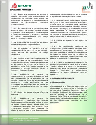 128PEMEX Exploración y Producción
© 2009 Todos los derechos reservados
3.2.13.1 Previo a la entrega de los equipos o
tuberías disponibles para mantenimiento, el
responsable de operación debe realizar las
actividades de limpieza y descontaminación
mediante los procedimientos operativos
correspondientes.
3.2.13.2 En caso de que el personal requiera
entrar al equipo de proceso se debe cumplir
con la Guía Técnica relativa a “Entrada Segura
a Espacios Confinados” y autorizado mediante
el permiso complementario por riesgo
específico correspondiente.
3.2.14 Autorización de trabajos en el equipo
aislado y bloqueado con juntas ciegas
3.2.14.1 El Ingeniero de Operación y el Ing.
responsable de la ejecución de los trabajos,
deben autorizar los permisos de trabajo
respectivos.
3.2.14.2 Previo a la autorización del permiso de
trabajo, el personal de mantenimiento debe
colocar los candados y tarjetas personalizadas
en los puntos de bloqueo de acuerdo a lo
establecido en la Guía Técnica relativa al de
aislamiento y bloqueo mediante Tarjeta –
Candado - Despeje – Prueba.
3.2.14.3 Concluidos los trabajos de
mantenimiento, el Ingeniero de Operación y el
Ing. Responsable de la ejecución de los
trabajos, deben de firmar en el permiso(s) la
terminación, previa verificación de las
condiciones de seguridad para su puesta en
operación, quedando así el permiso de trabajo
cerrado.
3.2.15 Retiro de juntas Ciegas (Segunda
Apertura)
3.2.15.1 Concluidos los trabajos de
mantenimiento y realizadas las pruebas
funcionales requeridas se debe realizar el retiro
de juntas y bridas ciegas, figuras ocho, unir
componentes separados; esta actividad debe
considerarse también como “Apertura de
Líneas y equipos” por lo que debe cumplirse
nuevamente con lo establecido en el numeral
4.4 (Ejecución de la Apertura de Líneas).
3.2.15.2 El Retiro de las juntas ciegas o girada
de figuras 8 para dejar disponible el equipo o
tubería para su operación, debe realizarse
mediante la autorización de un nuevo Permiso
de trabajo con riesgo y si es requerido además
debe formularse el Permiso Especial de
Sistemas Compartidos, quedando claro que no
se permite el uso del permiso de trabajo con
riesgo utilizado en la primera apertura.
3.2.16 Puesta en operación del equipo de
proceso
3.2.16.1 Se considerarán concluidos los
trabajos hasta que las tuberías y equipos estén
correctamente conectados al sistema de
proceso, quedando a satisfacción del personal
de operación quién debe dar el cierre del
permiso de trabajo con riesgo firmando en este
el espacio de terminación del trabajo.
3.2.16.2 Previa a la puesta en operación del
equipo o instalación se debe aplicar la Guía
Técnica, relativa a la inspección de seguridad
prearranque y retirar los candados y tarjetas de
operación, barricadas y señalamientos
declarando el equipo disponible para su
operación.
4. DISPOSICIONES FINALES
4.1 Interpretación
Corresponderá a la Dirección Corporativa de
Operaciones por conducto de la Subdirección
de Disciplina Operativa, Seguridad, Salud y
Protección Ambiental, la interpretación para
efectos técnicos y administrativos de la
presente Guía Técnica, recabando la opinión
previa de las partes involucradas en el ejercicio
de las disposiciones descritas en este
documento.
 