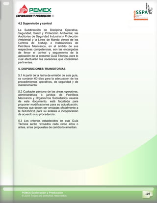 129PEMEX Exploración y Producción
© 2009 Todos los derechos reservados
4.2 Supervisión y control
La Subdirección de Disciplina Operativa,
Seguridad, Salud y Protección Ambiental, las
Auditorias de Seguridad Industrial y Protección
Ambiental y la Línea de Mando dentro de los
Centros de Trabajo e Instalaciones de
Petróleos Mexicanos, en el ámbito de sus
respectivas competencias, son las encargadas
de llevar el control y seguimiento de la
aplicación de la presente Guía Técnica, para lo
cual efectuarán las revisiones que consideren
pertinentes.
5. DISPOSICIONES TRANSITORIAS
5.1 A partir de la fecha de emisión de este guía,
se contarán 60 días para la adecuación de los
procedimientos operativos, de seguridad y de
mantenimiento.
5.2 Cualquier persona de las áreas operativas,
administrativas o jurídica de Petróleos
Mexicanos y Organismos Subsidiarios usuaria
de este documento, está facultada para
proponer modificaciones para su actualización,
mismas que deben ser enviadas oficialmente a
la SDOSSPA para su análisis e incorporación
de acuerdo a su procedencia.
5.3 Los criterios establecidos en esta Guía
Técnica serán revisados cada cinco años o
antes, si las propuestas de cambio lo ameritan.
 