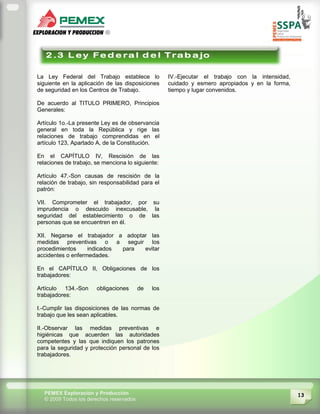 13PEMEX Exploración y Producción
© 2009 Todos los derechos reservados
La Ley Federal del Trabajo establece lo
siguiente en la aplicación de las disposiciones
de seguridad en los Centros de Trabajo.
De acuerdo al TITULO PRIMERO, Principios
Generales:
Artículo 1o.-La presente Ley es de observancia
general en toda la República y rige las
relaciones de trabajo comprendidas en el
artículo 123, Apartado A, de la Constitución.
En el CAPÍTULO IV, Rescisión de las
relaciones de trabajo, se menciona lo siguiente:
Artículo 47.-Son causas de rescisión de la
relación de trabajo, sin responsabilidad para el
patrón:
VII. Comprometer el trabajador, por su
imprudencia o descuido inexcusable, la
seguridad del establecimiento o de las
personas que se encuentren en él.
XII. Negarse el trabajador a adoptar las
medidas preventivas o a seguir los
procedimientos indicados para evitar
accidentes o enfermedades.
En el CAPÍTULO II, Obligaciones de los
trabajadores:
Artículo 134.-Son obligaciones de los
trabajadores:
I.-Cumplir las disposiciones de las normas de
trabajo que les sean aplicables.
II.-Observar las medidas preventivas e
higiénicas que acuerden las autoridades
competentes y las que indiquen los patrones
para la seguridad y protección personal de los
trabajadores.
IV.-Ejecutar el trabajo con la intensidad,
cuidado y esmero apropiados y en la forma,
tiempo y lugar convenidos.
 