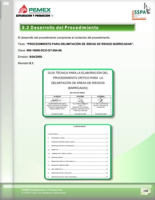 132PEMEX Exploración y Producción
© 2009 Todos los derechos reservados
El desarrollo del procedimiento comprende el contenido del procedimiento.
Titulo: “PROCEDIMIENTO PARA DELIMITACIÓN DE ÁREAS DE RIESGO BARRICADAS”.
Clave: 800-16000-DCO-GT-064-08.
Emisión: 8/04/2008.
Revisión 0.1.
 