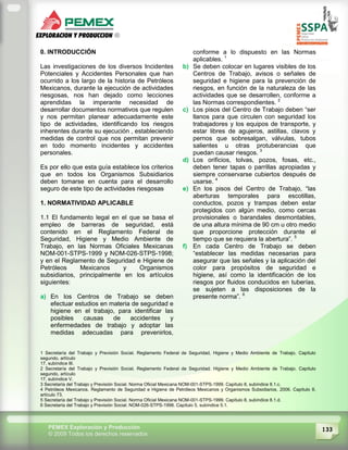 133PEMEX Exploración y Producción
© 2009 Todos los derechos reservados
0. INTRODUCCIÓN
Las investigaciones de los diversos Incidentes
Potenciales y Accidentes Personales que han
ocurrido a los largo de la historia de Petróleos
Mexicanos, durante la ejecución de actividades
riesgosas, nos han dejado como lecciones
aprendidas la imperante necesidad de
desarrollar documentos normativos que regulen
y nos permitan planear adecuadamente este
tipo de actividades, identificando los riesgos
inherentes durante su ejecución , estableciendo
medidas de control que nos permitan prevenir
en todo momento incidentes y accidentes
personales.
Es por ello que esta guía establece los criterios
que en todos los Organismos Subsidiarios
deben tomarse en cuenta para el desarrollo
seguro de este tipo de actividades riesgosas
1. NORMATIVIDAD APLICABLE
1.1 El fundamento legal en el que se basa el
empleo de barreras de seguridad, está
contenido en el Reglamento Federal de
Seguridad, Higiene y Medio Ambiente de
Trabajo, en las Normas Oficiales Mexicanas
NOM-001-STPS-1999 y NOM-026-STPS-1998;
y en el Reglamento de Seguridad e Higiene de
Petróleos Mexicanos y Organismos
subsidiarios, principalmente en los artículos
siguientes:
a) En los Centros de Trabajo se deben
efectuar estudios en materia de seguridad e
higiene en el trabajo, para identificar las
posibles causas de accidentes y
enfermedades de trabajo y adoptar las
medidas adecuadas para prevenirlos,
conforme a lo dispuesto en las Normas
aplicables. 1
b) Se deben colocar en lugares visibles de los
Centros de Trabajo, avisos o señales de
seguridad e higiene para la prevención de
riesgos, en función de la naturaleza de las
actividades que se desarrollen, conforme a
las Normas correspondientes. 2
c) Los pisos del Centro de Trabajo deben “ser
llanos para que circulen con seguridad los
trabajadores y los equipos de transporte, y
estar libres de agujeros, astillas, clavos y
pernos que sobresalgan, válvulas, tubos
salientes u otras protuberancias que
puedan causar riesgos. 3
d) Los orificios, tolvas, pozos, fosas, etc.,
deben tener tapas o parrillas apropiadas y
siempre conservarse cubiertos después de
usarse. 4
e) En los pisos del Centro de Trabajo, “las
aberturas temporales para escotillas,
conductos, pozos y trampas deben estar
protegidos con algún medio, como cercas
provisionales o barandales desmontables,
de una altura mínima de 90 cm u otro medio
que proporcione protección durante el
tiempo que se requiera la abertura”. 5
f) En cada Centro de Trabajo se deben
“establecer las medidas necesarias para
asegurar que las señales y la aplicación del
color para propósitos de seguridad e
higiene, así como la identificación de los
riesgos por fluidos conducidos en tuberías,
se sujeten a las disposiciones de la
presente norma”. 6
1 Secretaría del Trabajo y Previsión Social. Reglamento Federal de Seguridad, Higiene y Medio Ambiente de Trabajo. Capítulo
segundo, artículo
17, subíndice III.
2 Secretaría del Trabajo y Previsión Social. Reglamento Federal de Seguridad, Higiene y Medio Ambiente de Trabajo. Capítulo
segundo, artículo
17, subíndice V.
3 Secretaría del Trabajo y Previsión Social. Norma Oficial Mexicana NOM-001-STPS-1999. Capítulo 8, subíndice 8.1.c.
4 Petróleos Mexicanos. Reglamento de Seguridad e Higiene de Petróleos Mexicanos y Organismos Subsidiarios, 2006. Capítulo II,
artículo 73.
5 Secretaría del Trabajo y Previsión Social. Norma Oficial Mexicana NOM-001-STPS-1999. Capítulo 8, subíndice 8.1.d.
6 Secretaría del Trabajo y Previsión Social. NOM-026-STPS-1998. Capítulo 5, subíndice 5.1.
 