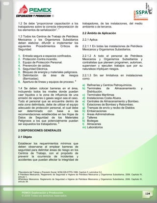 134PEMEX Exploración y Producción
© 2009 Todos los derechos reservados
1.2 Se debe “proporcionar capacitación a los
trabajadores sobre la correcta interpretación de
los elementos de señalización”. 7
1.3 Todos los Centros de Trabajo de Petróleos
Mexicanos y los Organismos Subsidiarios
deben elaborar, difundir e implementar los
siguientes Procedimientos Críticos de
Seguridad:
1. Entrada segura a espacios confinados.
2. Protección Contra incendio.
3. Equipo de Protección Personal.
4. Prevención de caídas.
5. Seguridad Eléctrica.
6. Bloqueo de energía y materiales peligrosos.
7. Delimitación de área de riesgos
(Barricadas).
8. Apertura de líneas y equipos de proceso. 8
1.4 Se deben colocar barreras en el área,
incluyendo todos los niveles donde puedan
caer líquidos o la zona de influencia de una
emisión de vapores o gases según sea el caso.
Todo el personal que se encuentre dentro de
esta zona delimitada, debe de utilizar el equipo
adecuado de protección personal, el cual debe
ser determinado con base a las
recomendaciones establecidas en las Hojas de
Datos de Seguridad de los Materiales
Peligrosos a los que potencialmente puedan
ser expuestos los trabajadores. 9
2 DISPOSICIONES GENERALES
2.1 Objeto
Establecer los requerimientos mínimos que
deben observarse al emplear barreras de
seguridad para delimitar áreas de riesgo en los
Centros de Trabajo, con el propósito de
prevenir la ocurrencia de incidentes y
accidentes que puedan afectar la integridad de
trabajadores, de las instalaciones, del medio
ambiente o de terceros.
2.2 Ámbito de Aplicación
2.2.1 Aplica:
2.2.1.1 En todas las instalaciones de Petróleos
Mexicanos y Organismos Subsidiarios.
2.2.1.2 A todo el personal de Petróleos
Mexicanos y Organismos Subsidiarios y
contratistas que planeen programen, autoricen,
supervisen y ejecuten trabajos que por su
naturaleza impliquen riesgos.
2.2.1.3 Sin ser limitativos en instalaciones
como:
a) Refinerías y Centros Petroquímicos.
b) Terminales de Almacenamiento y
Distribución.
c) Terminales Marítimas
d) Instalaciones Costa Afuera.
e) Centrales de Almacenamiento y Bombeo.
f) Estaciones de Bombeo y Rebombeo.
g) Trampas de envío y recibo de Diablos
h) Embarcaciones
i) Áreas Administrativas
j) Talleres
k) Bodegas
l) Almacenes
m) Laboratorios
7Secretaría del Trabajo y Previsión Social. NOM-026-STPS-1998. Capítulo 5, subíndice 5.2.
8 Petróleos Mexicanos. Reglamento de Seguridad e Higiene de Petróleos Mexicanos y Organismos Subsidiarios, 2006. Capítulo IV,
artículo 1.
9Petróleos Mexicanos. Reglamento de Seguridad e Higiene de Petróleos Mexicanos y Organismos Subsidiarios, 2006. Capítulo IV,
artículo 39.
 