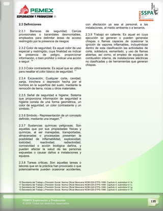 135PEMEX Exploración y Producción
© 2009 Todos los derechos reservados
2.3 Definiciones
2.3.1 Barreras de seguridad; Cercas
provisionales o barandales desmontables,
empleados para delimitar áreas de acceso
restringido por la presencia de riesgos:
2.3.2 Color de seguridad; Es aquel color de uso
especial y restringido, cuya finalidad es indicar
la presencia de peligro, proporcionar
información, o bien prohibir o indicar una acción
a seguir. 10
2.3.3 Color contrastante; Es aquel que se utiliza
para resaltar el color básico de seguridad. 11
2.3.4 Excavación; Cualquier corte, cavidad,
zanja, trinchera o depresión hecha por el
hombre en la superficie del suelo, mediante la
remoción de tierra, rocas u otros materiales.
2.3.5 Señal de seguridad e higiene; Sistema
que proporciona información de seguridad e
higiene consta de una forma geométrica, un
color de seguridad, un color contrastante y un
símbolo. 12
2.3.6 Símbolo.- Representación de un concepto
definido, mediante una imagen.13
2.3.7 Sustancias químicas peligrosas; Son
aquellas que por sus propiedades físicas y
químicas, al ser manejadas, transportadas,
almacenadas o procesadas presentan la
posibilidad de inflamabilidad, explosividad,
toxicidad, reactividad, radiactividad,
corrosividad o acción biológica dañina, y
pueden afectar la salud de las personas
expuestas o causar daños a instalaciones y
equipos.
2.3.8 Tareas críticas; Son aquellas tareas o
labores que en la práctica han provocado o que
potencialmente pueden ocasionar accidentes,
con afectación ya sea al personal, a las
instalaciones, al medio ambiente o a terceros.
2.3.9 Trabajo en caliente; Es aquel en cuya
ejecución se generan o pueden generase
chispas o flamas capaces de ocasionar la
ignición de vapores inflamables, incluyéndose
dentro de esta clasificación las actividades de
corte, soldadura, esmerilado, y uso de flamas
abiertas; así como, el empleo de equipos de
combustión interna, de instalaciones eléctricas
no clasificadas y de herramientas que generan
chispas.
10 Secretaría del Trabajo y Previsión Social. Norma Oficial Mexicana NOM-026-STPS-1998. Capítulo 4, subíndice 4.1.b.
11 Secretaría del Trabajo y Previsión Social. Norma Oficial Mexicana NOM-026-STPS-1998. Capítulo 4, subíndice 4.1.c.
12 Secretaría del Trabajo y Previsión Social. Norma Oficial Mexicana NOM-026-STPS-1998. Capítulo 4, subíndice 4.1.g.
13 Secretaría del Trabajo y Previsión Social. Norma Oficial Mexicana NOM-026-STPS-1998. Capítulo 4, subíndice 4.1.h.
 