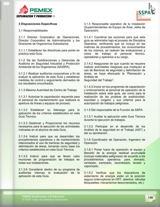 136PEMEX Exploración y Producción
© 2009 Todos los derechos reservados
3 Disposiciones Específicas
3.1 Responsabilidades
3.1.1 Director Corporativo de Operaciones,
Director Corporativo de Administración y los
Directores de Organismos Subsidiarios
3.1.1.1 Establecer las directrices para poner en
práctica esta Guía.
3.1.2 De las Subdirecciones y Gerencias de
Auditoria en Seguridad Industrial y Protección
Ambiental de los Organismos (SASIPA)
3.1.2.1 Realizar auditorías corporativas a fin de
evaluar la aplicación de esta Guía y establecer
medidas de control y seguimiento derivados de
los resultados encontrados.
3.1.3 Máxima Autoridad de Centro de Trabajo
3.1.3.1 Autorizar la capacitación requerida para
el personal de mantenimiento que realizara la
apertura de líneas y equipos de proceso.
3.1.3.2 Establecer su liderazgo para la
aplicación de los criterios establecidos en esta
Guía Técnica.
3.1.3.3 Gestionar y Proporcionar los recursos
necesarios para la ejecución de las actividades
indicadas en el alcance de esta Guía.
3.1.3.4 Instruir para que se desarrollen los
procedimientos operativos y de mantenimiento
relacionados el uso de barreras de seguridad y
delimitación de áreas, tomando como base los
criterios establecidos en esta Guía Técnica.
3.1.3.5 Instruir para que se lleven cabo
reuniones de programación de trabajos en
todas sus instalaciones.
3.1.3.6 Considerar dentro de su programa de
auditorías internas la evaluación de la
aplicación de esta Guía.
3.1.4 Responsable operativo de la instalación
(Superintendentes de Equipo de Área, Jefes de
Operación)
3.1.4.1 Coordinar las acciones para que esta
guía se administre bajo el proceso de Disciplina
Operativa; verificando que se incluya en las
matrices de procedimientos, los conocimientos
de los mismos, se realicen las evaluaciones y
ciclos de trabajo al personal técnico,
operadores y operarios a su cargo.
3.1.4.2 Asegurarse de que cuando se requiera
realizar actividades riesgosas que impliquen el
uso de Barreras de seguridad y delimitación de
áreas, se haya efectuado la “Planeación y
Análisis de
Seguridad del Trabajo”.
3.1.4.3 Incluir en los programas de capacitación
y entrenamiento al personal de operación de la
instalación sobre esta guía, así como para la
realización de las pruebas de explosividad,
toxicidad y oxígeno y sus criterios para la
autorización de trabajos peligrosos.
3.1.5 Del responsable de la Función de SSPA
3.1.5.1 Auditar la aplicación esta Guía Técnica
durante la ejecución de trabajos.
3.1.5.2 Participar en el desarrollo de los
Análisis de la seguridad en el Trabajo (AST) y
dar su aprobación.
3.1.6 Coordinador de Operación, Ingeniero de
Operación
3.1.6.1 Poner fuera de operación el equipo y
liberarlo de la energía residual acumulada
(incluye materiales peligrosos) de acuerdo a los
procedimientos operativos para drenado,
venteado, inertizado, neutralizado, lavado y
vaporizado.
3.1.6.2 Verificar que los dispositivos de
aislamiento de energía están en la posición
segura (interruptores en OFF, abiertos; válvulas
bloqueadas; mecanismos desconectados, etc.)
 