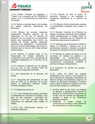 137PEMEX Exploración y Producción
© 2009 Todos los derechos reservados
3.1.6.3 Instalar “Candado de Operación” y
“Tarjeta” con la leyenda de NO OPERAR el
equipo, en el o los dispositivos de aislamiento
de energía.
3.1.6.4 Retirar al personal ajeno a los trabajos
por realizar colocando previamente las
barricadas.
3.1.6.5 Efectuar las pruebas requeridas
(explosividad, toxicidad, oxígeno). En los
organismos en los que el personal de
operación aún no cuente con la capacitación
debida para desempeñar esta función, los
Centros de Trabajo deberán desarrollar
programas de capacitación y entrenamiento
para que el futuro desempeñen esta función y
mientras tanto el área de SIPA debe efectuar
dichas pruebas.
3.1.6.6 Efectuar la entrega física al Ing.
Responsable del Trabajo verificando el
cumplimiento de los términos y condiciones de
seguridad establecidas en el Permiso de de
trabajo.
3.1.6.7 Autorizar la ejecución de los trabajos
una vez que se han cumplido todas las
condiciones de seguridad requeridas.
3.1.7 Del responsable de la ejecución del
trabajo
3.1.7.1 Asegurarse del cumplimiento de esta
Guía así como de la aplicación de la Guía
relativa al aislamiento mediante Tarjeta,
Candado, Despeje y Prueba.
3.1.7.2 Asegurarse de que se:
3.1.7.2.1 Han realizado las pruebas requeridas
y establecidas en el Permiso de trabajo, y que
éste ha sido aprobado / autorizado por
operación y se han cumplido todas las
condiciones de seguridad para realizar el
trabajo.
3.1.7.2.2 Han efectivamente liberado los
materiales peligrosos.
3.1.7.2.3 Dispone de todo el equipo de
protección personal y de respuesta a
emergencia establecido en el permiso de
trabajo.
3.1.7.2.4 Dispone de las herramientas, equipos
y procedimientos requeridos para realizar el
trabajo.
3.1.7.3 Aprobar / Autorizar en el Permiso de
trabajo y coordinar la ejecución de los trabajos;
auditar periódicamente el trabajo hasta su
conclusión, verificando que se mantienen las
condiciones seguras para su ejecución.
3.1.7.4 Asegurar que el personal que realiza el
trabajo es calificado y además que es el
estrictamente necesario, evitando la presencia
de personal innecesario en la zona barricada.
3.1.7.5 Realizar la entrega de equipo una vez
concluidos los trabajos de apertura a la
especialidad de mantenimiento que
corresponda para continuar con los trabajos de
mantenimiento subsecuentes mediante el
permiso de trabajo correspondiente
3.1.8 Supervisor de plantas de proceso /
Operadores
3.1.8.1 Antes de iniciar los trabajos
identificados como críticos y que requieren el
uso de barreras de seguridad y delimitación de
áreas de riesgos, los operadores, según su rol
realizan las siguientes actividades, al término
de las cuales le notifican al Ingeniero de Turno
para que este verifique su cumplimiento:
a) Verificar antes de dar inicio a los trabajos
de apertura y periódicamente mientras el
personal de mantenimiento permanece en
el sitio, que las medidas de seguridad se
cumplen y alerta si las condiciones
operativas cambian.
b) Suspender el trabajo cuando las
condiciones en el equipo o línea difieran de
las especificadas en el plan de trabajo.
 