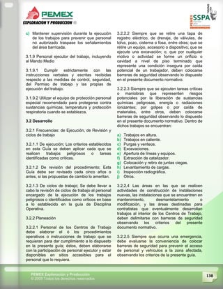 138PEMEX Exploración y Producción
© 2009 Todos los derechos reservados
c) Mantener supervisión durante la ejecución
de los trabajos para prevenir que personal
no autorizado traspase los señalamientos
del área barricada.
3.1.9 Personal ejecutor del trabajo, incluyendo
al Mando Medio
3.1.9.1 Cumplir estrictamente con las
instrucciones verbales y escritas recibidas
respecto a las medidas de control, seguridad,
del Permiso de trabajo y las propias de
ejecución del trabajo.
3.1.9.2 Utilizar el equipo de protección personal
especial recomendado para protegerse contra
sustancias químicas, temperatura y protección
respiratoria cuando se establezca.
3.2 Desarrollo
3.2.1 Frecuencias: de Ejecución, de Revisión y
ciclos de trabajo
3.2.1.1 De ejecución; Los criterios establecidos
en esta Guía se deben aplicar cada que se
realicen trabajos peligrosos o tareas
identificadas como críticas.
3.2.1.2 De revisión del procedimiento; Esta
Guía debe ser revisado cada cinco años o
antes, si las propuestas de cambio lo ameritan.
3.2.1.3 De ciclos de trabajo; Se debe llevar a
cabo la revisión de ciclos de trabajo al personal
encargado de la ejecución de los trabajos
peligrosos o identificados como críticos en base
a lo establecido en la guía de Disciplina
Operativa.
3.2.2 Planeación
3.2.2.1 Personal de los Centros de Trabajo
debe elaborar el ó los procedimientos
operativos o instrucciones de trabajo que se
requieran para dar cumplimiento a lo dispuesto
en la presente guía; éstos, deben elaborarse
con la participación de personal ejecutor y estar
disponibles en sitios accesibles para el
personal que lo requiera.
3.2.2.2 Siempre que se retire una tapa de
registro eléctrico, de drenaje, de válvulas, de
tolva, pozo, cisterna o fosa, entre otras; que se
retire un equipo, accesorio o dispositivo; que se
ejecute una excavación; o, que por cualquier
motivo o actividad se forme un orificio o
cavidad a nivel de piso terminado que
represente una condición insegura por caída
potencial de un trabajador, deben colocarse
barreras de seguridad observando lo dispuesto
en el presente documento normativo.
3.2.2.3 Siempre que se ejecuten tareas críticas
o maniobras que representen riesgos
potenciales por la liberación de sustancias
químicas peligrosas, energía o radiaciones
ionizantes; por golpes o por caída de
materiales, entre otros, deben colocarse
barreras de seguridad observando lo dispuesto
en el presente documento normativo. Dentro de
dichos trabajos se encuentran:
a) Trabajos en altura.
b) Trabajos en caliente.
c) Purgas y venteos.
d) Excavaciones.
e) Apertura de líneas y equipos.
f) Extracción de catalizador.
g) Colocación y retiro de juntas ciegas.
h) Levantamiento de cargas.
i) Inspección radiográfica.
j) Otros.
3.2.2.4 Las áreas en las que se realicen
actividades de construcción de instalaciones
nuevas, las instalaciones que se encuentren en
mantenimiento, desmantelamiento o
modificación, y las áreas destinadas para
contratistas que eventualmente desarrollan
trabajos al interior de los Centros de Trabajo,
deben delimitarse con barreras de seguridad
observando los criterios del presente
documento normativo.
3.2.2.5 Siempre que ocurra una emergencia,
debe evaluarse la conveniencia de colocar
barreras de seguridad para prevenir el acceso
de personal y vehículos a la zona afectada,
observando los criterios de la presente guía.
 