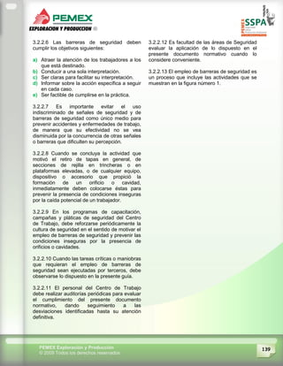 139PEMEX Exploración y Producción
© 2009 Todos los derechos reservados
3.2.2.6 Las barreras de seguridad deben
cumplir los objetivos siguientes:
a) Atraer la atención de los trabajadores a los
que está destinado.
b) Conducir a una sola interpretación.
c) Ser claras para facilitar su interpretación.
d) Informar sobre la acción específica a seguir
en cada caso.
e) Ser factible de cumplirse en la práctica.
3.2.2.7 Es importante evitar el uso
indiscriminado de señales de seguridad y de
barreras de seguridad como único medio para
prevenir accidentes y enfermedades de trabajo,
de manera que su efectividad no se vea
disminuida por la concurrencia de otras señales
o barreras que dificulten su percepción.
3.2.2.8 Cuando se concluya la actividad que
motivó el retiro de tapas en general, de
secciones de rejilla en trincheras o en
plataformas elevadas, o de cualquier equipo,
dispositivo o accesorio que propició la
formación de un orificio o cavidad,
inmediatamente deben colocarse éstas para
prevenir la presencia de condiciones inseguras
por la caída potencial de un trabajador.
3.2.2.9 En los programas de capacitación,
campañas y pláticas de seguridad del Centro
de Trabajo, debe reforzarse periódicamente la
cultura de seguridad en el sentido de motivar el
empleo de barreras de seguridad y prevenir las
condiciones inseguras por la presencia de
orificios o cavidades.
3.2.2.10 Cuando las tareas críticas o maniobras
que requieran el empleo de barreras de
seguridad sean ejecutadas por terceros, debe
observarse lo dispuesto en la presente guía.
3.2.2.11 El personal del Centro de Trabajo
debe realizar auditorías periódicas para evaluar
el cumplimiento del presente documento
normativo, dando seguimiento a las
desviaciones identificadas hasta su atención
definitiva.
3.2.2.12 Es facultad de las áreas de Seguridad
evaluar la aplicación de lo dispuesto en el
presente documento normativo cuando lo
considere conveniente.
3.2.2.13 El empleo de barreras de seguridad es
un proceso que incluye las actividades que se
muestran en la figura número 1.
 