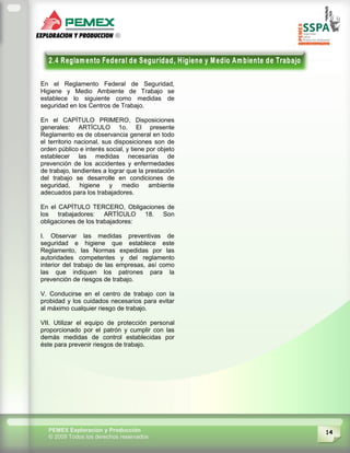 14PEMEX Exploración y Producción
© 2009 Todos los derechos reservados
En el Reglamento Federal de Seguridad,
Higiene y Medio Ambiente de Trabajo se
establece lo siguiente como medidas de
seguridad en los Centros de Trabajo.
En el CAPÍTULO PRIMERO, Disposiciones
generales: ARTÍCULO 1o. El presente
Reglamento es de observancia general en todo
el territorio nacional, sus disposiciones son de
orden público e interés social, y tiene por objeto
establecer las medidas necesarias de
prevención de los accidentes y enfermedades
de trabajo, tendientes a lograr que la prestación
del trabajo se desarrolle en condiciones de
seguridad, higiene y medio ambiente
adecuados para los trabajadores.
En el CAPÍTULO TERCERO, Obligaciones de
los trabajadores: ARTÍCULO 18. Son
obligaciones de los trabajadores:
I. Observar las medidas preventivas de
seguridad e higiene que establece este
Reglamento, las Normas expedidas por las
autoridades competentes y del reglamento
interior del trabajo de las empresas, así como
las que indiquen los patrones para la
prevención de riesgos de trabajo.
V. Conducirse en el centro de trabajo con la
probidad y los cuidados necesarios para evitar
al máximo cualquier riesgo de trabajo.
VII. Utilizar el equipo de protección personal
proporcionado por el patrón y cumplir con las
demás medidas de control establecidas por
éste para prevenir riesgos de trabajo.
 
