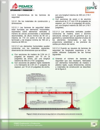 141PEMEX Exploración y Producción
© 2009 Todos los derechos reservados
3.2.3 Características de las barreras de
seguridad
3.2.3.1 De los materiales de construcción y
dimensiones.
3.2.3.1.1 Las barreras de seguridad deben
estar formadas por elementos horizontales,
soportados sobre elementos verticales a
manera de cercas provisionales o barandales
desmontables, de altura mínima de 90 cm y
máxima de 110 cm sobre el nivel de piso
terminado y de longitud mínima de 100 cm y
máxima de 300 cm.
3.2.3.1.2 Los elementos horizontales pueden
construirse con los materiales siguientes,
observando las dimensiones que se indican:
a) Con secciones de madera de 2.54 cm (1
pulgada) de espesor, por 10 cm (4
pulgadas) de ancho, por una longitud
máxima de 300 cm (118.1 pulgadas).
b) Con secciones de plástico rígido resistente
a la intemperie de 2.54 cm (1 pulgada) de
espesor, por 10 cm (4 pulgadas) de ancho,
por una longitud máxima de 300 cm (118.1
pulgadas).
c) Con secciones de acero o de aluminio
estructural de 3.17 mm (1/8 de pulgada) de
espesor, por 10 cm (4 pulgadas) de ancho,
por una longitud máxima de 300 cm (118.1
pulgadas).
3.2.3.1.3 Los elementos verticales pueden
construirse de madera, acero o aluminio
estructural, siempre que se garantice que su
geometría y características soportan el peso de
los elementos horizontales y que les
proporciona estabilidad y les previene de
caídas por efecto del viento.
3.2.3.1.4 Cuando se requiera de barreras de
seguridad de longitudes superiores a 6m,
puede utilizarse cualquiera de las formas
siguientes:
a) Uniendo el número de barreras de
seguridad que sea necesario, fabricadas
con elementos horizontales de madera o
plástico rígido, cuyas dimensiones, colores
y materiales de construcción se describen
en la figura 2.
 