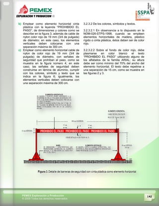 142PEMEX Exploración y Producción
© 2009 Todos los derechos reservados
b) Emplear como elemento horizontal cinta
plástica con la leyenda “PROHIBIDO EL
PASO”, de dimensiones y colores como se
describe en la figura 3, además de cable de
nylon color rojo de 19 mm (3/4 de pulgada)
de diámetro; en este caso, los elementos
verticales deben colocarse con una
separación máxima de 300 cm.
c) Emplear como elemento horizontal cable de
nylon de color rojo de 19 mm (3/4 de
pulgada) de diámetro, con señales de
seguridad que prohíban el paso, como se
muestra en la figura número 4; en este
caso, las señales de seguridad deben
construirse en lámina de aluminio, cumplir
con los colores, símbolo y texto que se
indica en la figura 6; igualmente, los
elementos verticales deben colocarse con
una separación máxima de 300 cm.
3.2.3.2 De los colores, símbolos y textos.
3.2.3.2.1 En observancia a lo dispuesto en la
NOM-026-STPS-1998, cuando se empleen
elementos horizontales de madera, plástico
rígido o cinta plástica, éstos deben ser de color
rojo.
3.2.3.2.2 Sobre el fondo de color rojo, debe
plasmarse en color blanco el texto
“PROHIBIDO EL PASO” utilizando alguno de
los alfabetos de la familia ARIAL; su altura
debe ser como mínimo del 70% del ancho del
elemento horizontal. El texto debe repetirse a
una separación de 15 cm, como se muestra en
las figuras 2 y 3.
 