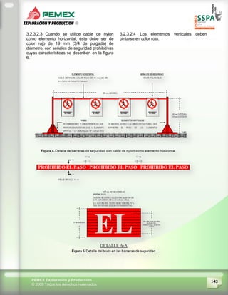 143PEMEX Exploración y Producción
© 2009 Todos los derechos reservados
3.2.3.2.3 Cuando se utilice cable de nylon
como elemento horizontal, éste debe ser de
color rojo de 19 mm (3/4 de pulgada) de
diámetro, con señales de seguridad prohibitivas
cuyas características se describen en la figura
6.
3.2.3.2.4 Los elementos verticales deben
pintarse en color rojo.
 