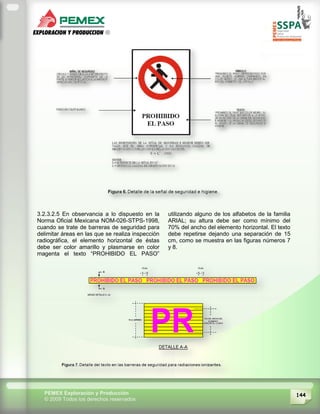 144PEMEX Exploración y Producción
© 2009 Todos los derechos reservados
3.2.3.2.5 En observancia a lo dispuesto en la
Norma Oficial Mexicana NOM-026-STPS-1998,
cuando se trate de barreras de seguridad para
delimitar áreas en las que se realiza inspección
radiográfica, el elemento horizontal de éstas
debe ser color amarillo y plasmarse en color
magenta el texto “PROHIBIDO EL PASO”
utilizando alguno de los alfabetos de la familia
ARIAL; su altura debe ser como mínimo del
70% del ancho del elemento horizontal. El texto
debe repetirse dejando una separación de 15
cm, como se muestra en las figuras números 7
y 8.
 