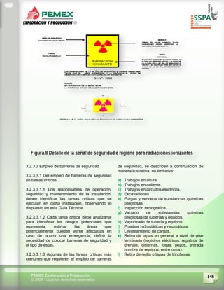 145PEMEX Exploración y Producción
© 2009 Todos los derechos reservados
3.2.3.3 Empleo de barreras de seguridad
3.2.3.3.1 Del empleo de barreras de seguridad
en tareas críticas
3.2.3.3.1.1 Los responsables de operación,
seguridad y mantenimiento de la instalación,
deben identificar las tareas críticas que se
ejecutan en dicha instalación, observando lo
dispuesto en esta Guía Técnica.
3.2.3.3.1.2 Cada tarea crítica debe analizarse
para identificar los riesgos potenciales que
representa, estimar las áreas que
potencialmente pueden verse afectadas en
caso de ocurrir una emergencia, definir la
necesidad de colocar barreras de seguridad y
el tipo de éstas.
3.2.3.3.1.3 Algunas de las tareas críticas más
comunes que requieren el empleo de barreras
de seguridad, se describen a continuación de
manera ilustrativa, no limitativa:
a) Trabajos en altura.
b) Trabajos en caliente.
c) Trabajos en circuitos eléctricos.
d) Excavaciones.
e) Purgas y venceos de substancias químicas
peligrosas.
f) Inspección radiográfica.
g) Vaciado de substancias químicas
peligrosas de tuberías y equipos.
h) Vaporizado de tubería y equipos.
i) Pruebas hidrostáticas y neumáticas.
j) Levantamiento de cargas.
k) Retiro de tapas en general a nivel de piso
terminado (registros eléctricos, registros de
drenaje, cisternas, fosas, pozos, entrada
hombre de equipos, entre otros).
l) Retiro de rejilla o tapas de trincheras.
 