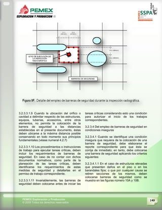 149PEMEX Exploración y Producción
© 2009 Todos los derechos reservados
3.2.3.3.1.9 Cuando la ubicación del orifico o
cavidad a delimitar respecto de las estructuras,
equipos, tuberías, accesorios, entre otros
elementos, no permita la colocación de la
barrera de seguridad a las distancias
establecidas en el presente documento, éstas
deben ubicarse a la máxima distancia posible
conservando en todo momento sus principios
fundamentales (véase numeral 4.2.7)
3.2.3.3.1.10 Los procedimientos o instrucciones
de trabajo para ejecutar tareas críticas, deben
incluir los requerimientos de barreras de
seguridad. En caso de no contar con dichos
documentos normativos, como parte de la
planeación de las tareas críticas, deben
identificarse los requerimientos de estas
medidas de seguridad y detallarlas en el
permiso de trabajo correspondiente.
3.2.3.3.1.11 Invariablemente, las barreras de
seguridad deben colocarse antes de iniciar las
tareas críticas considerando esto una condición
para autorizar el inicio de los trabajos
correspondientes.
3.2.3.4 Del empleo de barreras de seguridad en
condiciones inseguras
3.2.3.4.1 Cuando se identifique una condición
insegura que requiera de la colocación de una
barrera de seguridad, debe elaborarse el
reporte correspondiente para que ésta se
corrija de inmediato; en tanto, debe colocarse
una barrera de seguridad aplicando los criterios
siguientes:
3.2.3.4.1.1 En el caso de estructuras elevadas
que presenten daños en el piso o en los
barandales fijos; o que por cualquier causa se
retiren secciones de los mismos, deben
colocarse barreras de seguridad como se
muestra en las figuras número 10A y 10B.
 