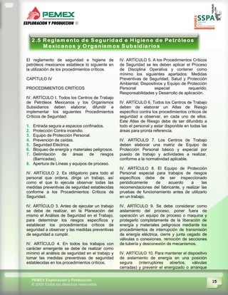 15PEMEX Exploración y Producción
© 2009 Todos los derechos reservados
El reglamento de seguridad e higiene de
petróleos mexicanos establece lo siguiente en
la utilización de los procedimientos críticos.
CAPÍTULO IV
PROCEDIMIENTOS CRITÍCOS
IV. ARTÍCULO I. Todos los Centros de Trabajo
de Petróleos Mexicanos y los Organismos
Subsidiarios deben elaborar, difundir e
implementar los siguientes Procedimientos
Críticos de Seguridad:
1. Entrada segura a espacios confinados.
2. Protección Contra incendio.
3. Equipo de Protección Personal.
4. Prevención de caídas.
5. Seguridad Eléctrica.
6. Bloqueo de energía y materiales peligrosos.
7. Delimitación de áreas de riesgos
(Barricadas).
8. Apertura de Líneas y equipos de proceso.
IV. ARTÍCULO 2. Es obligatorio para todo el
personal que ordena, dirige un trabajo, así
como el que lo ejecuta observar todas las
medidas preventivas de seguridad establecidas
conforme a los Procedimientos Críticos de
Seguridad.
IV. ARTÍCULO 3. Antes de ejecutar un trabajo
se debe de realizar, en la Planeación del
mismo el Análisis de Seguridad en el Trabajo,
para determinar los riesgos específicos y
establecer los procedimientos críticos de
seguridad a observar y las medidas preventivas
de seguridad a cumplir.
IV. ARTÍCULO 4. En todos los trabajos con
carácter emergente se debe de realizar como
mínimo el análisis de seguridad en el trabajo y
tomar las medidas preventivas de seguridad
establecidas en los procedimientos críticos.
IV. ARTÍCULO 5. A los Procedimientos Críticos
de Seguridad se les deben aplicar el Proceso
de Disciplina Operativa y contener como
mínimo los siguientes apartados: Medidas
Preventivas de Seguridad, Salud y Protección
Ambiental; Dispositivos y Equipo de Protección
Personal especial requerido;
Responsabilidades y Desarrollo de aplicación.
IV. ARTÍCULO 6. Todos los Centros de Trabajo
deben de elaborar un Atlas de Riesgo
específico contra los procedimientos críticos de
seguridad a observar, en cada uno de ellos.
Este Atlas de Riesgo debe de ser difundido a
todo el personal y estar disponible en todas las
áreas para pronta referencia.
IV. ARTÍCULO 7. Los Centros de Trabajo
deben elaborar una matriz de Equipo de
Protección Personal básico y especial por
puesto de trabajo y actividades a realizar,
conforme a la normatividad aplicable.
IV. ARTÍCULO 8. El Equipo de Protección
Personal especial para trabajos de riesgos
específicos debe de ser inspeccionado
periódicamente de acuerdo a las
recomendaciones del fabricante, y realizar las
pruebas de funcionamiento antes de utilizarlo
en un trabajo.
IV. ARTÍCULO 9. Se debe considerar como
aislamiento del proceso, poner fuera de
operación un equipo de proceso o maquina y
protegerlo completamente de la liberación de
energía y materiales peligrosos mediante los
procedimientos de interrupción de transmisión
de energía eléctrica, cierre y junta cegado de
válvulas o conexiones, remoción de secciones
de tubería y desconexión de mecanismos.
IV. ARTÍCULO 10. Para mantener el dispositivo
de aislamiento de energía en una posición
segura (interruptores abiertos, válvulas
cerradas) y prevenir el energizado o arranque
 