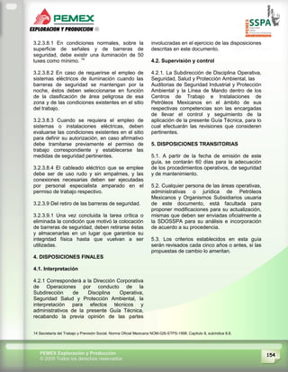 154PEMEX Exploración y Producción
© 2009 Todos los derechos reservados
3.2.3.8.1 En condiciones normales, sobre la
superficie de señales y de barreras de
seguridad, debe existir una iluminación de 50
luxes como mínimo. 14
3.2.3.8.2 En caso de requerirse el empleo de
sistemas eléctricos de iluminación cuando las
barreras de seguridad se mantengan por la
noche, éstos deben seleccionarse en función
de la clasificación de área peligrosa de esa
zona y de las condiciones existentes en el sitio
del trabajo.
3.2.3.8.3 Cuando se requiera el empleo de
sistemas o instalaciones eléctricas, deben
evaluarse las condiciones existentes en el sitio
para definir su autorización, en caso afirmativo
debe tramitarse previamente el permiso de
trabajo correspondiente y establecerse las
medidas de seguridad pertinentes.
3.2.3.8.4 El cableado eléctrico que se emplee
debe ser de uso rudo y sin empalmes, y las
conexiones necesarias deben ser ejecutadas
por personal especialista amparado en el
permiso de trabajo respectivo.
3.2.3.9 Del retiro de las barreras de seguridad.
3.2.3.9.1 Una vez concluida la tarea crítica o
eliminada la condición que motivó la colocación
de barreras de seguridad, deben retirarse éstas
y almacenarlas en un lugar que garantice su
integridad física hasta que vuelvan a ser
utilizadas.
4. DISPOSICIONES FINALES
4.1. Interpretación
4.2.1 Corresponderá a la Dirección Corporativa
de Operaciones por conducto de la
Subdirección de Disciplina Operativa,
Seguridad Salud y Protección Ambiental, la
interpretación para efectos técnicos y
administrativos de la presente Guía Técnica,
recabando la previa opinión de las partes
involucradas en el ejercicio de las disposiciones
descritas en este documento.
4.2. Supervisión y control
4.2.1. La Subdirección de Disciplina Operativa,
Seguridad, Salud y Protección Ambiental, las
Auditorias de Seguridad Industrial y Protección
Ambiental y la Línea de Mando dentro de los
Centros de Trabajo e Instalaciones de
Petróleos Mexicanos en el ámbito de sus
respectivas competencias son las encargadas
de llevar el control y seguimiento de la
aplicación de la presente Guía Técnica, para lo
cual efectuarán las revisiones que consideren
pertinentes.
5. DISPOSICIONES TRANSITORIAS
5.1. A partir de la fecha de emisión de este
guía, se contarán 60 días para la adecuación
de los procedimientos operativos, de seguridad
y de mantenimiento.
5.2. Cualquier persona de las áreas operativas,
administrativas o jurídica de Petróleos
Mexicanos y Organismos Subsidiarios usuaria
de este documento, está facultada para
proponer modificaciones para su actualización,
mismas que deben ser enviadas oficialmente a
la SDOSSPA para su análisis e incorporación
de acuerdo a su procedencia.
5.3. Los criterios establecidos en esta guía
serán revisados cada cinco años o antes, si las
propuestas de cambio lo ameritan.
14 Secretaría del Trabajo y Previsión Social. Norma Oficial Mexicana NOM-026-STPS-1998. Capítulo 8, subíndice 8.8.
 