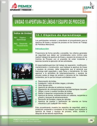 156PEMEX Exploración y Producción
© 2009 Todos los derechos reservados
Índice de Unidad
10.1 Objetivo de
Aprendizaje
10.2 Desarrollo del
Procedimiento
10.3 Conclusión
Los participantes revisarán y entenderán el procedimiento para la
apertura de líneas y equipos de proceso en los Centro de Trabajo
de Petróleos Mexicanos.
Introducción
Proporciona de forma sencilla y accesible, los criterios generales
de seguridad que deben ser considerados como mínimo para
realizar trabajos de apertura de líneas y equipos de proceso en los
Centros de Proceso con el propósito de evitar incidentes y
lesiones durante la ejecución de las actividades.
El responsable/supervisor del trabajo de reparación, modificación,
mantenimiento o construcción, que implique la apertura de líneas
y equipos de proceso, debe asegurarse que el personal que
intervenga esté capacitado y apto física y mentalmente. En toda
apertura a la atmósfera de tuberías/accesorios y equipos de
proceso existe el riesgo de emisión o derrame de los materiales
contenidos; por lo que se incluyen actividades como:
a) Desconexión de bridas.
b) Instalación / retiro de bridas ciegas y cómales.
c) Girar figuras ocho.
d) Apertura de válvulas en extremos muertos.
e) Separación de uniones/conexiones de tuberías/tapas roscadas
f) Aflojar y correr o sustituir tornillos de bridas.
g) Retirar o desarmar componentes de tuberías.
h) Apertura de domos, entrada-hombre en calderas, recipientes a
presión y tanques de almacenamiento.
i) Remoción de bonetes y tapas de válvulas.
j) Apertura de puertos y perforación de tuberías en forma
mecaniza o por cualquier otro medio.
Este procedimiento muestra los aspectos de seguridad, salud y
protección ambiental a considerar en los trabajos que implique la
apertura de líneas y equipos de proceso, antes, durante y
después de las labores específicas.
 
