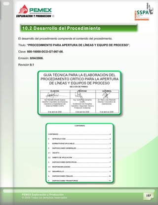 157PEMEX Exploración y Producción
© 2009 Todos los derechos reservados
El desarrollo del procedimiento comprende el contenido del procedimiento.
Titulo: “PROCEDIMIENTO PARA APERTURA DE LÍNEAS Y EQUIPO DE PROCESO”.
Clave: 800-16000-DCO-GT-067-08.
Emisión: 8/04/2008.
Revisión 0.1
 