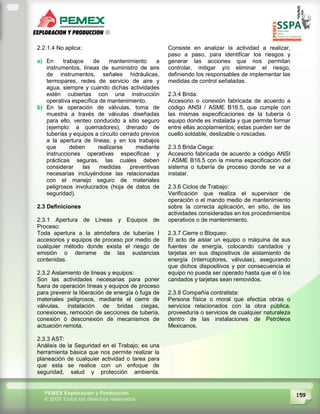 159PEMEX Exploración y Producción
© 2009 Todos los derechos reservados
2.2.1.4 No aplica:
a) En trabajos de mantenimiento a
instrumentos, líneas de suministro de aire
de instrumentos, señales hidráulicas,
termopares, redes de servicio de aire y
agua, siempre y cuando dichas actividades
estén cubiertas con una instrucción
operativa específica de mantenimiento.
b) En la operación de válvulas, toma de
muestra a través de válvulas diseñadas
para ello, venteo conducido a sitio seguro
(ejemplo: a quemadores), drenado de
tuberías y equipos a circuito cerrado previos
a la apertura de líneas; y en los trabajos
que deben realizarse mediante
instrucciones operativas especificas y
prácticas seguras, las cuales deben
considerar las medidas preventivas
necesarias incluyéndose las relacionadas
con el manejo seguro de materiales
peligrosos involucrados (hoja de datos de
seguridad).
2.3 Definiciones
2.3.1 Apertura de Líneas y Equipos de
Proceso:
Toda apertura a la atmósfera de tuberías I
accesorios y equipos de proceso por medio de
cualquier método donde exista el riesgo de
emisión o derrame de las sustancias
contenidas.
2.3.2 Aislamiento de líneas y equipos:
Son las actividades necesarias para poner
fuera de operación líneas y equipos de proceso
para prevenir la liberación de energía ó fuga de
materiales peligrosos, mediante el cierre de
válvulas, instalación de bridas ciegas,
conexiones, remoción de secciones de tubería,
conexión ó desconexión de mecanismos de
actuación remota.
2.3.3 AST:
Análisis de la Seguridad en el Trabajo; es una
herramienta básica que nos permite realizar la
planeación de cualquier actividad o tarea para
que esta se realice con un enfoque de
seguridad, salud y protección ambienta.
Consiste en analizar la actividad a realizar,
paso a paso, para identificar los riesgos y
generar las acciones que nos permitan
controlar, mitigar y/o eliminar el riesgo,
definiendo los responsables de implementar las
medidas de control señaladas.
2.3.4 Brida:
Accesorio o conexión fabricada de acuerdo a
código ANSI / ASME B16.5, que cumple con
las mismas especificaciones de la tubería ó
equipo donde es instalada y que permite formar
entre ellas acoplamientos; estas pueden ser de
cuello soldable, deslizable o roscadas.
2.3.5 Brida Ciega:
Accesorio fabricada de acuerdo a código ANSI
/ ASME B16.5 con la misma especificación del
sistema o tubería de proceso donde se va a
instalar.
2.3.6 Ciclos de Trabajo:
Verificación que realiza el supervisor de
operación o el mando medio de mantenimiento
sobre la correcta aplicación, en sitio, de las
actividades consideradas en los procedimientos
operativos o de mantenimiento.
2.3.7 Cierre o Bloqueo:
El acto de aislar un equipo o máquina de sus
fuentes de energía, colocando candados y
tarjetas en sus dispositivos de aislamiento de
energía (interruptores, válvulas), asegurando
que dichos dispositivos y por consecuencia el
equipo no pueda ser operado hasta que el ó los
candados y tarjetas sean removidos.
2.3.8 Compañía contratista:
Persona física o moral que efectúa obras o
servicios relacionados con la obra pública,
proveeduría o servicios de cualquier naturaleza
dentro de las instalaciones de Petróleos
Mexicanos.
 