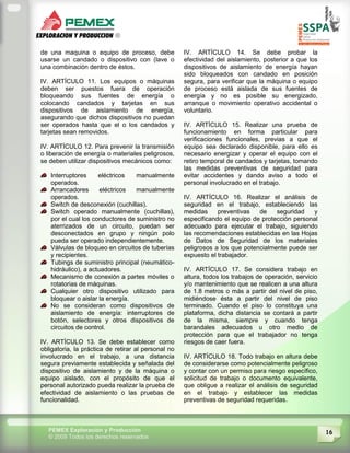 16PEMEX Exploración y Producción
© 2009 Todos los derechos reservados
de una maquina o equipo de proceso, debe
usarse un candado o dispositivo con (lave o
una combinación dentro de éstos.
IV. ARTÍCULO 11. Los equipos o máquinas
deben ser puestos fuera de operación
bloqueando sus fuentes de energía o
colocando candados y tarjetas en sus
dispositivos de aislamiento de energía,
asegurando que dichos dispositivos no puedan
ser operados hasta que el o los candados y
tarjetas sean removidos.
IV. ARTÍCULO 12. Para prevenir la transmisión
o liberación de energía o materiales peligrosos,
se deben utilizar dispositivos mecánicos como:
Interruptores eléctricos manualmente
operados.
Arrancadores eléctricos manualmente
operados.
Switch de desconexión (cuchillas).
Switch operado manualmente (cuchillas),
por el cual los conductores de suministro no
aterrizados de un circuito, puedan ser
desconectados en grupo y ningún polo
pueda ser operado independientemente.
Válvulas de bloqueo en circuitos de tuberías
y recipientes.
Tubings de suministro principal (neumático-
hidráulico), a actuadores.
Mecanismo de conexión a partes móviles o
rotatorias de máquinas.
Cualquier otro dispositivo utilizado para
bloquear o aislar la energía.
No se consideran como dispositivos de
aislamiento de energía: interruptores de
botón, selectores y otros dispositivos de
circuitos de control.
IV. ARTÍCULO 13. Se debe establecer como
obligatoria, la práctica de retirar al personal no
involucrado en el trabajo, a una distancia
segura previamente establecida y señalada del
dispositivo de aislamiento y de la máquina o
equipo aislado, con el propósito de que el
personal autorizado pueda realizar la prueba de
efectividad de aislamiento o las pruebas de
funcionalidad.
IV. ARTÍCULO 14. Se debe probar la
efectividad del aislamiento, posterior a que los
dispositivos de aislamiento de energía hayan
sido bloqueados con candado en posición
segura, para verificar que la máquina o equipo
de proceso está aislada de sus fuentes de
energía y no es posible su energizado,
arranque o movimiento operativo accidental o
voluntario.
IV. ARTÍCULO 15. Realizar una prueba de
funcionamiento en forma particular para
verificaciones funcionales, previas a que el
equipo sea declarado disponible, para ello es
necesario energizar y operar el equipo con el
retiro temporal de candados y tarjetas, tomando
las medidas preventivas de seguridad para
evitar accidentes y dando aviso a todo el
personal involucrado en el trabajo.
IV. ARTÍCULO 16. Realizar el análisis de
seguridad en el trabajo, estableciendo las
medidas preventivas de seguridad y
especificando el equipo de protección personal
adecuado para ejecutar el trabajo, siguiendo
las recomendaciones establecidas en las Hojas
de Datos de Seguridad de los materiales
peligrosos a los que potencialmente puede ser
expuesto el trabajador.
IV. ARTÍCULO 17. Se considera trabajo en
altura, todos los trabajos de operación, servicio
y/o mantenimiento que se realicen a una altura
de 1.8 metros o más a partir del nivel de piso,
midiéndose ésta a partir del nivel de piso
terminado. Cuando el piso lo constituya una
plataforma, dicha distancia se contará a partir
de la misma, siempre y cuando tenga
barandales adecuados u otro medio de
protección para que el trabajador no tenga
riesgos de caer fuera.
IV. ARTÍCULO 18. Todo trabajo en altura debe
de considerarse como potencialmente peligroso
y contar con un permiso para riesgo específico,
solicitud de trabajo o documento equivalente,
que obligue a realizar el análisis de seguridad
en el trabajo y establecer las medidas
preventivas de seguridad requeridas.
 