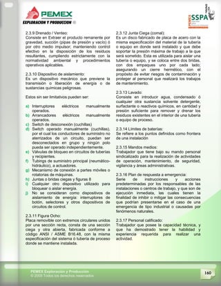 160PEMEX Exploración y Producción
© 2009 Todos los derechos reservados
2.3.9 Drenado / Venteo:
Consiste en Extraer el producto remanente por
gravedad, succión (pipas de presión y vacío) ó
por otro medio impulsor; manteniendo control
efectivo en la disposición de los residuos
resultantes, cumpliendo estrictamente con la
normatividad ambiental y procedimientos
operativos aplicables.
2.3.10 Dispositivo de aislamiento:
Es un dispositivo mecánico que previene la
transmisión o liberación de energía o de
sustancias químicas peligrosas.
Estos sin ser limitativos pueden ser:
a) Interruptores eléctricos manualmente
operados.
b) Arrancadores eléctricos manualmente
operados.
c) Switch de desconexión (cuchillas)
d) Switch operado manualmente (cuchillas),
por el cual los conductores de suministro no
aterrizados de un circuito, puedan ser
desconectados en grupo y ningún polo
pueda ser operado independientemente.
e) Válvulas de bloqueo en circuitos de tuberías
y recipientes.
f) Tubings de suministro principal (neumático-
hidráulico), a actuadores.
g) Mecanismo de conexión a partes móviles o
rotatorias de máquinas.
h) Juntas o bridas ciegas y figuras 8
i) Cualquier otro dispositivo utilizado para
bloquear o aislar energía.
j) No se consideran como dispositivos de
aislamiento de energía: interruptores de
botón, selectores y otros dispositivos de
circuitos de control.
2.3.11 Figura Ocho:
Placa removible con extremos circulares unidos
por una sección recta, consta de una sección
ciega y otra abierta, fabricada conforme a
código ANSI / ASME B16.48, con la misma
especificación del sistema ó tubería de proceso
donde se mantiene instalada.
2.3.12 Junta Ciega (comal):
Es un disco fabricado de placa de acero con la
misma especificación del material de la tubería
o equipo en donde será instalado y que debe
soportar la presión máxima de trabajo a la que
será sometido. Esta es utilizada para aislar una
tubería o equipo, y se coloca entre dos bridas,
con dos empaques uno por cada lado;
asegurando un cierre hermético, con el
propósito de evitar riesgos de contaminación y
proteger al personal que realizará los trabajos
de mantenimiento.
2.3.13 Lavado:
Consiste en introducir agua, condensado ó
cualquier otra sustancia solvente detergente,
surfactante o reactivos químicos, en cantidad y
presión suficiente para remover y drenar los
residuos existentes en el interior de una tubería
o equipo de proceso.
2.3.14 Límites de baterías:
Se refiere a los puntos definidos como frontera
de una instalación
2.3.15 Mandos medios:
Trabajador que tiene bajo su mando personal
sindicalizado para la realización de actividades
de operación, mantenimiento, de seguridad,
vigilancia y áreas administrativas.
2.3.16 Plan de respuesta a emergencia:
Serie de instrucciones y acciones
predeterminadas por los responsables de las
instalaciones o centros de trabajo, y que son de
ejecución inmediata, las cuales tienen la
finalidad de inhibir o mitigar las consecuencias
que podrían presentarse en el caso de una
emergencia de tipo industrial o causadas por
fenómenos naturales.
2.3.17 Personal calificado:
Trabajador que posee la capacidad técnica, y
que ha demostrado tener la habilidad y
experiencia requerida para realizar una
actividad.
 