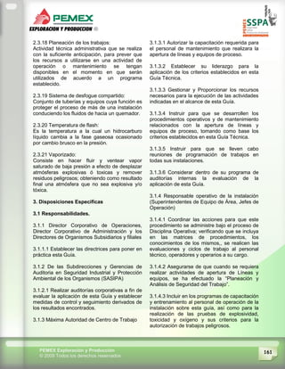 161PEMEX Exploración y Producción
© 2009 Todos los derechos reservados
2.3.18 Planeación de los trabajos:
Actividad técnica administrativa que se realiza
con la suficiente anticipación, para prever que
los recursos a utilizarse en una actividad de
operación o mantenimiento se tengan
disponibles en el momento en que serán
utilizados de acuerdo a un programa
establecido.
2.3.19 Sistema de desfogue compartido:
Conjunto de tuberías y equipos cuya función es
proteger el proceso de más de una instalación
conduciendo los fluidos de hacia un quemador.
2.3.20 Temperatura de flash:
Es la temperatura a la cual un hidrocarburo
líquido cambia a la fase gaseosa ocasionado
por cambio brusco en la presión.
2.3.21 Vaporizado:
Consiste en hacer fluir y ventear vapor
saturado de baja presión a efecto de desplazar
atmósferas explosivas ó toxicas y remover
residuos peligrosos; obteniendo como resultado
final una atmósfera que no sea explosiva y/o
tóxica.
3. Disposiciones Específicas
3.1 Responsabilidades.
3.1.1 Director Corporativo de Operaciones,
Director Corporativo de Administración y los
Directores de Organismos Subsidiarios y filiales
3.1.1.1 Establecer las directrices para poner en
práctica esta Guía.
3.1.2 De las Subdirecciones y Gerencias de
Auditoria en Seguridad Industrial y Protección
Ambiental de los Organismos (SASIPA)
3.1.2.1 Realizar auditorías corporativas a fin de
evaluar la aplicación de esta Guía y establecer
medidas de control y seguimiento derivados de
los resultados encontrados.
3.1.3 Máxima Autoridad de Centro de Trabajo
3.1.3.1 Autorizar la capacitación requerida para
el personal de mantenimiento que realizara la
apertura de líneas y equipos de proceso.
3.1.3.2 Establecer su liderazgo para la
aplicación de los criterios establecidos en esta
Guía Técnica.
3.1.3.3 Gestionar y Proporcionar los recursos
necesarios para la ejecución de las actividades
indicadas en el alcance de esta Guía.
3.1.3.4 Instruir para que se desarrollen los
procedimientos operativos y de mantenimiento
relacionados con la apertura de líneas y
equipos de proceso, tomando como base los
criterios establecidos en esta Guía Técnica.
3.1.3.5 Instruir para que se lleven cabo
reuniones de programación de trabajos en
todas sus instalaciones.
3.1.3.6 Considerar dentro de su programa de
auditorías internas la evaluación de la
aplicación de esta Guía.
3.1.4 Responsable operativo de la instalación
(Superintendentes de Equipo de Área, Jefes de
Operación)
3.1.4.1 Coordinar las acciones para que este
procedimiento se administre bajo el proceso de
Disciplina Operativa; verificando que se incluya
en las matrices de procedimientos, los
conocimientos de los mismos,, se realicen las
evaluaciones y ciclos de trabajo al personal
técnico, operadores y operarios a su cargo.
3.1.4.2 Asegurarse de que cuando se requiera
realizar actividades de apertura de Líneas y
equipos, se ha efectuado la “Planeación y
Análisis de Seguridad del Trabajo”.
3.1.4.3 Incluir en los programas de capacitación
y entrenamiento al personal de operación de la
instalación sobre esta guía, así como para la
realización de las pruebas de explosividad,
toxicidad y oxígeno y sus criterios para la
autorización de trabajos peligrosos.
 