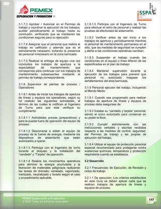163PEMEX Exploración y Producción
© 2009 Todos los derechos reservados
3.1.7.3 Aprobar / Autorizar en el Permiso de
trabajo y coordinar la ejecución de los trabajos;
auditar periódicamente el trabajo hasta su
conclusión, verificando que se mantienen las
condiciones seguras para su ejecución.
3.1.7.4 Asegurar que el personal que realiza el
trabajo es calificado y además que es el
estrictamente necesario, evitando la presencia
de personal innecesario en la zona barricada.
3.1.7.5 Realizar la entrega de equipo una vez
concluidos los trabajos de apertura a la
especialidad de mantenimiento que
corresponda para continuar con los trabajos de
mantenimiento subsecuentes mediante el
permiso de trabajo correspondiente.
3.1.8 Supervisor de plantas de proceso /
Operadores
3.1.8.1 Antes de iniciar los trabajos de apertura
de líneas y equipos los operadores, según su
rol realizan las siguientes actividades, al
término de las cuales le notifican al Ingeniero
de Turno para que este verifique su
cumplimiento:
3.1.8.1.1 Actividades previas (preparativos) y
para la puesta fuera de operación del equipo de
proceso.
3.1.8.1.2 Desconecta o aíslan el equipo de
proceso de la fuente de energía, mediante los
dispositivos de aislamiento que estén
autorizados a operar.
3.1.8.1.3 Participa con el Ingeniero de turno
durante el bloqueo y la instalación del
“candado” y “Tarjeta” de operación.
3.1.8.1.4 Realiza los movimientos operativos
para eliminar la energía acumulada y la
liberación de materiales peligrosos realizando
las tareas de drenado, venteado, vaporizado,
inertizado, neutralizado y lavado según el caso
y procedimiento aplicable.
3.1.8.1.5 Participa con el Ingeniero de Turno
para efectuar el retiro de personal y realizar las
pruebas de efectividad de aislamiento.
3.1.8.2 Verificar antes de dar inicio a los
trabajos de apertura y periódicamente mientras
el personal de mantenimiento permanece en el
sitio, que las medidas de seguridad se cumplen
y alerta si las condiciones operativas cambian.
3.1.8.3 Suspender el trabajo cuando las
condiciones en el equipo o línea difieran de las
especificadas en el plan de trabajo.
3.1.8.4 Mantener supervisión durante la
ejecución de los trabajos para prevenir que
personal no autorizado traspase los
señalamientos del área barricada.
3.1.9 Personal ejecutor del trabajo, incluyendo
al Mando Medio
3.1.9.1 Cuando sea programado para realizar
trabajos de apertura de líneas y equipos de
proceso debe asegurase de:
3.1.9.2 Instalar su “candado y tarjeta” personal,
siendo el único autorizado para conservar en
su poder la llave.
3.1.9.3 Cumplir estrictamente con las
instrucciones verbales y escritas recibidas
respecto a las medidas de control, seguridad,
del Permiso de trabajo y las propias de
ejecución del trabajo.
3.1.9.4 Utilizar el equipo de protección personal
especial recomendado para protegerse contra
sustancias químicas, temperatura y protección
respiratoria cuando se establezca.
3.2 Desarrollo
3.2.1 Frecuencias: de Ejecución, de Revisión y
ciclos de trabajo
3.2.1.1 De ejecución: Los criterios establecidos
en esta Guía se deben aplicar cada que se
realicen trabajos de apertura de líneas y
equipos de proceso.
 