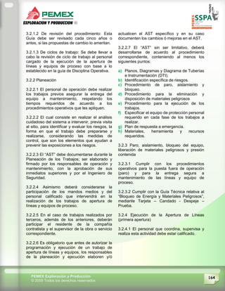 164PEMEX Exploración y Producción
© 2009 Todos los derechos reservados
3.2.1.2 De revisión del procedimiento: Esta
Guía debe ser revisado cada cinco años o
antes, si las propuestas de cambio lo ameritan.
3.2.1.3 De ciclos de trabajo: Se debe llevar a
cabo la revisión de ciclo de trabajo al personal
cargado de la ejecución de la apertura de
líneas y equipos de proceso con base a lo
establecido en la guía de Disciplina Operativa.
3.2.2 Planeación
3.2.2.1 El personal de operación debe realizar
los trabajos previos asegurar la entrega del
equipo a mantenimiento, respetando los
tiempos requeridos de acuerdo a los
procedimientos operativos que les apliquen.
3.2.2.2 El cual consiste en realizar el análisis
cuidadoso del sistema a intervenir, previa visita
al sitio, para identificar y evaluar los riesgos, la
forma en que el trabajo debe prepararse y
realizarse, considerando las medidas de
control, que son los elementos que ayudan a
prevenir las exposiciones a los riesgos.
3.2.2.3 El “AST” debe documentarse durante la
Planeación de los Trabajos; ser elaborado y
firmado por los responsables de operación y
mantenimiento, con la aprobación de sus
inmediatos superiores y por el Ingeniero de
Seguridad.
3.2.2.4 Asimismo deberá considerarse la
participación de los mandos medios y del
personal calificado que intervendrá en la
realización de los trabajos de apertura de
líneas y equipos de proceso.
3.2.2.5 En el caso de trabajos realizados por
terceros, además de los anteriores, deberán
participar el residente de la compañía
contratista y el supervisor de la obra o servicio
correspondiente.
3.2.2.6 Es obligatorio que antes de autorizar la
programación y ejecución de un trabajo de
apertura de líneas y equipos, los responsables
de la planeación y ejecución elaboren y/ó
actualicen el AST específico y en su caso
documenten los cambios ó mejoras en el AST.
3.2.2.7 El “AST” sin ser limitativo, deberá
desarrollarse de acuerdo al procedimiento
correspondiente, conteniendo al menos los
siguientes puntos:
a) Planos, Diagramas y Diagrama de Tuberías
e Instrumentación (DTI).
b) Identificación específica de riesgos.
c) Procedimiento de paro, aislamiento y
bloqueo.
d) Procedimiento para la eliminación y
disposición de materiales peligrosos
e) Procedimiento para la ejecución de los
trabajos.
f) Especificar el equipo de protección personal
requerido en cada fase de los trabajos a
realizar.
g) Plan de respuesta a emergencia.
h) Materiales, herramienta y recursos
requeridos.
3.2.3 Paro, aislamiento, bloqueo del equipo,
liberación de materiales peligrosos y presión
contenida
3.2.3.1 Cumplir con los procedimientos
operativos para la puesta fuera de operación
(paro) y para la entrega segura a
mantenimiento de las líneas y equipo de
proceso.
3.2.3.2 Cumplir con la Guía Técnica relativa al
“Bloqueo de Energía y Materiales Peligrosos”,
mediante Tarjeta – Candado - Despeje –
Prueba.
3.2.4 Ejecución de la Apertura de Líneas
(primera apertura)
3.2.4.1 El personal que coordina, supervisa y
realiza esta actividad debe estar calificado.
 