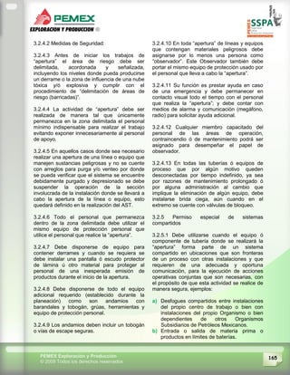 165PEMEX Exploración y Producción
© 2009 Todos los derechos reservados
3.2.4.2 Medidas de Seguridad:
3.2.4.3 Antes de iniciar los trabajos de
“apertura” el área de riesgo debe ser
delimitada, acordonada y señalizada,
incluyendo los niveles donde pueda producirse
un derrame o la zona de influencia de una nube
tóxica y/ó explosiva y cumplir con el
procedimiento de “delimitación de áreas de
riesgo (barricadas)”.
3.2.4.4 La actividad de “apertura” debe ser
realizada de manera tal que únicamente
permanezca en la zona delimitada el personal
mínimo indispensable para realizar el trabajo
evitando exponer innecesariamente al personal
de apoyo.
3.2.4.5 En aquellos casos donde sea necesario
realizar una apertura de una línea o equipo que
manejen sustancias peligrosas y no se cuente
con arreglos para purga y/o venteo por donde
se pueda verificar que el sistema se encuentre
debidamente purgado y depresionado se debe
suspender la operación de la sección
involucrada de la instalación donde se llevará a
cabo la apertura de la línea o equipo, esto
quedará definido en la realización del AST.
3.2.4.6 Todo el personal que permanezca
dentro de la zona delimitada debe utilizar el
mismo equipo de protección personal que
utilice el personal que realice la “apertura”.
3.2.4.7 Debe disponerse de equipo para
contener derrames y cuando se requiera se
debe instalar una pantalla ó escudo protector
de lámina ú otro material para proteger al
personal de una inesperada emisión de
productos durante el inicio de la apertura.
3.2.4.8 Debe disponerse de todo el equipo
adicional requerido (establecido durante la
planeación) como son andamios con
barandales y tobogán, grúas, herramientas y
equipo de protección personal.
3.2.4.9 Los andamios deben incluir un tobogán
o vías de escape seguras.
3.2.4.10 En toda “apertura” de líneas y equipos
que contengan materiales peligrosos debe
asignarse por lo menos una persona como
“observador”. Este Observador también debe
portar el mismo equipo de protección usado por
el personal que lleva a cabo la “apertura”.
3.2.4.11 Su función es prestar ayuda en caso
de una emergencia y debe permanecer en
contacto visual todo el tiempo con el personal
que realiza la “apertura”; y debe contar con
medios de alarma y comunicación (megáfono,
radio) para solicitar ayuda adicional.
3.2.4.12 Cualquier miembro capacitado del
personal de las áreas de operación,
contraincendio ó de mantenimiento podrá ser
asignado para desempeñar el papel de
observador.
3.2.4.13 En todas las tuberías ó equipos de
proceso que por algún motivo queden
desconectadas por tiempo indefinido, ya sea
por razones de mantenimiento prolongado ó
por alguna administración al cambio que
implique la eliminación de algún equipo, debe
instalarse brida ciega, aún cuando en el
extremo se cuente con válvulas de bloqueo.
3.2.5 Permiso especial de sistemas
compartidos
3.2.5.1 Debe utilizarse cuando el equipo ó
componente de tubería donde se realizará la
“apertura” forma parte de un sistema
compartido en ubicaciones que son fronteras
de un proceso con otras instalaciones y que
requieren de una adecuada y oportuna
comunicación, para la ejecución de acciones
operativas conjuntas que son necesarias, con
el propósito de que esta actividad se realice de
manera segura, ejemplos:
a) Desfogues compartidos entre instalaciones
del propio centro de trabajo o bien con
instalaciones del propio Organismo o bien
dependientes de otros Organismos
Subsidiarios de Petróleos Mexicanos.
b) Entrada o salida de materia prima o
productos en límites de baterías.
 
