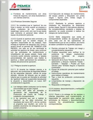 166PEMEX Exploración y Producción
© 2009 Todos los derechos reservados
c) Fronteras de mantenimiento con otras
líneas de negocios, con otras Subsidiarias o
con clientes externos.
3.2.6 Prácticas Generales Seguras
3.2.6.1 Se considera que la “apertura” de una
línea ó equipo, se inicia cuando se empieza a
aflojar cualquiera de los componentes
(espárrago, tuerca unión, etc.) por lo que desde
este momento el personal debe utilizar el
equipo de protección personal.
3.2.6.2 Cuando la apertura está concluida y se
ha verificado que no existen riesgos, el
ingeniero responsable de los trabajos, hace
entrega al ingeniero de operación (Ing. turno) y
ambos firman el permiso DE TRABAJO CON
RIESGO, con esto se da por terminada la
actividad de apertura de líneas; para continuar
con las actividades de mantenimiento y
rehabilitación del equipo aislado. Hasta este
momento podrá retirarse candados y tarjetas
personalizadas del operario que realiza la
apertura, y deben permanecer los candados y
tarjetas del personal de operación.
3.2.7 Peligros durante la apertura
3.2.7.1 Si durante los trabajos previos a la
ejecución, las condiciones de seguridad difieren
de las esperadas (ejemplo: válvula de purga
atorada, válvulas de bloqueo que se pasan,
tubería que no puede ser drenada) la actividad
de “apertura” debe ser suspendida reevaluando
la situación y desarrollando un nuevo AST
considerando lo siguiente:
a) Los trabajos deben evaluarse con la misma
minuciosidad que el plan original.
b) El nuevo AST debe ser sometido a
aprobación del responsable de la
Producción del Centro de Trabajo o
instalación correspondiente.
c) A los operarios que van a realizar la
“apertura” se les debe comunicar los
resultados del nuevo AST y de los cambios
al programa que resulten, así como los
posibles escenarios de emergencia que se
puedan presentar.
3.2.8 Ejecución de trabajos de mantenimiento
del equipo aislado y bloqueado con juntas
ciegas / figuras ocho, bridas ciegas ó
componentes separados
3.2.8.1 Realizada la primera apertura e
instalados los dispositivos de aislamiento
(juntas ciegas, figuras 8, interruptores abiertos),
los correspondientes candados y tarjetas de
operación, se puede proceder a realizar los
trabajos de mantenimiento.
3.2.8.2 Debe asegurarse que exista el
correspondiente análisis de seguridad (AST)
para cada una de las operaciones de
mantenimiento que se van a realizar, así mismo
se deben considerar los siguientes aspectos:
a) Permiso principal de Trabajo con riesgo y
complementarios requeridos.
b) Pruebas requeridas para verificar la no
existencia de riesgos (explosividad,
toxicidad, contenido de oxígeno,
temperatura, pH).
c) Aplicación de la Guía Técnica relativa al de
aislamiento y bloqueo mediante Tarjeta –
Candado – Despeje – Prueba y/ó Guía
Técnica para “Entrada Segura a Espacios
Confinados”.
d) Equipo de protección personal para realizar
el trabajo.
e) Instrucciones operativas de mantenimiento
para realizar el trabajo.
f) Tipo y nivel de protección contraincendio
requerido.
g) Lineamientos de manejo y disposición de
residuos.
h) Respuesta a emergencia.
3.2.9 Limpieza, descontaminación y verificación
de condiciones
3.2.9.1 Previo a la entrega de los equipos o
tuberías disponibles para mantenimiento, el
responsable de operación debe realizar las
actividades de limpieza y descontaminación
mediante los procedimientos operativos
correspondientes.
 