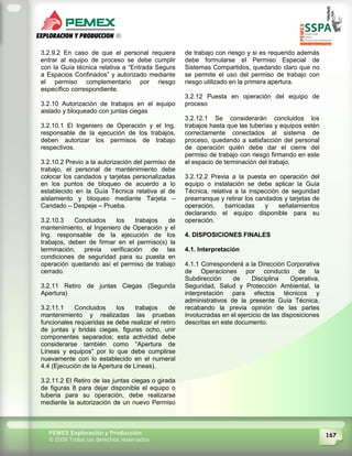 167PEMEX Exploración y Producción
© 2009 Todos los derechos reservados
3.2.9.2 En caso de que el personal requiera
entrar al equipo de proceso se debe cumplir
con la Guía técnica relativa a “Entrada Segura
a Espacios Confinados” y autorizado mediante
el permiso complementario por riesgo
específico correspondiente.
3.2.10 Autorización de trabajos en el equipo
aislado y bloqueado con juntas ciegas
3.2.10.1 El Ingeniero de Operación y el Ing.
responsable de la ejecución de los trabajos,
deben autorizar los permisos de trabajo
respectivos.
3.2.10.2 Previo a la autorización del permiso de
trabajo, el personal de mantenimiento debe
colocar los candados y tarjetas personalizadas
en los puntos de bloqueo de acuerdo a lo
establecido en la Guía Técnica relativa al de
aislamiento y bloqueo mediante Tarjeta –
Candado – Despeje – Prueba.
3.2.10.3 Concluidos los trabajos de
mantenimiento, el Ingeniero de Operación y el
Ing. responsable de la ejecución de los
trabajos, deben de firmar en el permiso(s) la
terminación, previa verificación de las
condiciones de seguridad para su puesta en
operación quedando así el permiso de trabajo
cerrado.
3.2.11 Retiro de juntas Ciegas (Segunda
Apertura)
3.2.11.1 Concluidos los trabajos de
mantenimiento y realizadas las pruebas
funcionales requeridas se debe realizar el retiro
de juntas y bridas ciegas, figuras ocho, unir
componentes separados; esta actividad debe
considerarse también como “Apertura de
Líneas y equipos” por lo que debe cumplirse
nuevamente con lo establecido en el numeral
4.4 (Ejecución de la Apertura de Líneas).
3.2.11.2 El Retiro de las juntas ciegas o girada
de figuras 8 para dejar disponible el equipo o
tubería para su operación, debe realizarse
mediante la autorización de un nuevo Permiso
de trabajo con riesgo y si es requerido además
debe formularse el Permiso Especial de
Sistemas Compartidos, quedando claro que no
se permite el uso del permiso de trabajo con
riesgo utilizado en la primera apertura.
3.2.12 Puesta en operación del equipo de
proceso
3.2.12.1 Se considerarán concluidos los
trabajos hasta que las tuberías y equipos estén
correctamente conectados al sistema de
proceso, quedando a satisfacción del personal
de operación quién debe dar el cierre del
permiso de trabajo con riesgo firmando en este
el espacio de terminación del trabajo.
3.2.12.2 Previa a la puesta en operación del
equipo o instalación se debe aplicar la Guía
Técnica, relativa a la inspección de seguridad
prearranque y retirar los candados y tarjetas de
operación, barricadas y señalamientos
declarando el equipo disponible para su
operación.
4. DISPOSICIONES FINALES
4.1. Interpretación
4.1.1 Corresponderá a la Dirección Corporativa
de Operaciones por conducto de la
Subdirección de Disciplina Operativa,
Seguridad, Salud y Protección Ambiental, la
interpretación para efectos técnicos y
administrativos de la presente Guía Técnica,
recabando la previa opinión de las partes
involucradas en el ejercicio de las disposiciones
descritas en este documento.
 