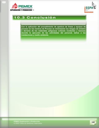 169PEMEX Exploración y Producción
© 2009 Todos los derechos reservados
Con la aplicación del procedimiento de apertura de líneas y equipos de
proceso en los Centros de Proceso se minimizarán los riesgos de emisión
o derrame de los materiales peligrosos evitando incidentes y lesiones
durante la ejecución de las actividades del personal, daños a las
instalaciones y medio ambiente.
 