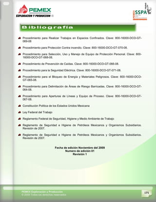171PEMEX Exploración y Producción
© 2009 Todos los derechos reservados
Procedimiento para Realizar Trabajos en Espacios Confinados. Clave: 800-16000-DCO-GT-
069-08
Procedimiento para Protección Contra incendio. Clave: 800-16000-DCO-GT-070-08.
Procedimiento para Selección, Uso y Manejo de Equipo de Protección Personal. Clave: 800-
16000-DCO-GT-068-08.
Procedimiento de Prevención de Caídas. Clave: 800-16000-DCO-GT-066-08.
Procedimiento para la Seguridad Eléctrica. Clave: 800-16000-DCO-GT-071-08.
Procedimiento para el Bloqueo de Energía y Materiales Peligrosos. Clave: 800-16000-DCO-
GT-065-08.
Procedimiento para Delimitación de Áreas de Riesgo Barricadas. Clave: 800-16000-DCO-GT-
064-08.
Procedimiento para Aperturas de Líneas y Equipo de Proceso. Clave: 800-16000-DCO-GT-
067-08.
Constitución Política de los Estados Unidos Mexicana
Ley Federal del Trabajo
Reglamento Federal de Seguridad, Higiene y Medio Ambiente de Trabajo
Reglamento de Seguridad e Higiene de Petróleos Mexicanos y Organismos Subsidiarios.
Revisión de 2007.
Reglamento de Seguridad e Higiene de Petróleos Mexicanos y Organismos Subsidiarios.
Revisión de 2007.
Fecha de edición Noviembre del 2009
Numero de edición 01
Revisión 1
 