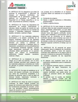 18PEMEX Exploración y Producción
© 2009 Todos los derechos reservados
IV. ARTÍCULO 29. Es obligatorio que antes de
autorizar la programación y ejecución de
trabajos en espacios confinados, los
responsables de la planeación y ejecución,
elaboren y/o actualicen el Análisis de
Seguridad en el Trabajo especifico y en su
caso, documentar los cambios o mejoras.
IV. ARTÍCULO 30. Todos los dispositivos de
aislamiento de energía (interruptores y
válvulas), deben de operar de manera tal, que
aíslen el espacio confinado de sus fuentes de
energía y materiales peligrosos, instalando
tarjetas, candados, cadenas o flejes.
IV. ARTÍCULO 31. Los materiales peligrosos
acumulados y la presión contenida en el
espacio confinado, deben de ser liberados
conforme a los procedimientos específicos de
drenado y/o venteo a sistemas de
recuperación, recolección y desfogue para su
disposición, cumpliendo con los procedimientos
y normatividad ambiental vigentes. Cuando
estas operaciones concluyan, las válvulas
utilizadas deben permanecer en la posición
segura que indique el procedimiento,
debiéndose instalar tarjetas, candados,
cadenas o flejes.
IV. ARTÍCULO 32. La instalación de juntas
ciegas y/o el retiro de tuberías, son el único
medio confiable permitido para asegurar que
los materiales peligrosos contenidos por medio
de válvulas no puedan introducirse al espacio
confinado.
IV. ARTÍCULO 33. Se debe de establecer en el
interior del espacio confinado, una atmosfera
que retina las condiciones aceptables a la
entrada de personal, para lo cual se debe de
efectuar lavado, vaporizado, inertizado y
aereado del espacio confinado.
IV. ARTÍCULO 34. Antes de entrar al espacio
confinado, se deben realizar pruebas con
equipo de monitoreo para determinar si existen
las "condiciones aceptables de entrada", contar
con una atmosfera interior ambientalmente
segura de acuerdo a los parámetros permitidos
por la normatividad vigente.
Las pruebas de la atmósfera en el espacio
confinado deben de realizarse en el siguiente
orden:
a) Contenido de oxígeno.
b) Gases o vapores explosivos o inflamables
(Explosividad).
c) Gases o vapores tóxicos.
IV. ARTÍCULO 35. En todo trabajo en espacio
confinado debe de estar presente personal de
apoyo capacitado (observador), el cual debe
permanecer continua y estratégicamente
ubicado fuera del espacio confinado, donde
pueda tener visibilidad y comunicación con el
personal que se encuentra en el espacio
confinado durante todo el tiempo que dure el
trabajo, debiendo estar entrenado en técnicas
de rescate y contar con el Equipo de Protección
Personal especial conforme al trabajo que se
realice.
IV. ARTÍCULO 36. El personal de apoyo
(observador), tiene la obligación de monitorear
las actividades dentro y fuera del espacio
confinado para determinar si es seguro para el
personal y ordenara la evacuación inmediata si
se presenta cualquiera de las siguientes
situaciones:
a) Si detecta una condición fuera de los
parámetros establecidos para la realización
del trabajo.
b) Si el personal presenta signos o síntomas
por efecto de algún mecanismo de
exposición.
c) Si detecta alguna condición fuera del
espacio confinado, que pueda poner en
peligro al personal dentro del espacio
confinado.
d) Si percibe que no puede, de manera
efectiva y segura, cumplir con las
responsabilidades como personal de apoyo
(observador).
 