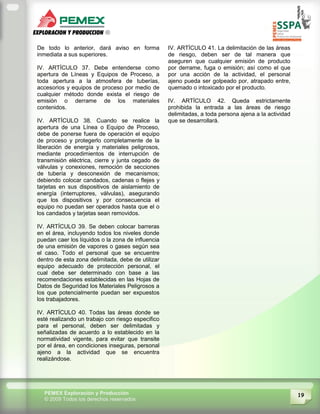 19PEMEX Exploración y Producción
© 2009 Todos los derechos reservados
De todo lo anterior, dará aviso en forma
inmediata a sus superiores.
IV. ARTÍCULO 37. Debe entenderse como
apertura de Líneas y Equipos de Proceso, a
toda apertura a la atmosfera de tuberías,
accesorios y equipos de proceso por medio de
cualquier método donde exista el riesgo de
emisión o derrame de los materiales
contenidos.
IV. ARTÍCULO 38. Cuando se realice la
apertura de una Línea o Equipo de Proceso,
debe de ponerse fuera de operación el equipo
de proceso y protegerlo completamente de la
liberación de energía y materiales peligrosos,
mediante procedimientos de interrupción de
transmisión eléctrica, cierre y junta cegado de
válvulas y conexiones, remoción de secciones
de tubería y desconexión de mecanismos;
debiendo colocar candados, cadenas o flejes y
tarjetas en sus dispositivos de aislamiento de
energía (interruptores, válvulas), asegurando
que los dispositivos y por consecuencia el
equipo no puedan ser operados hasta que el o
los candados y tarjetas sean removidos.
IV. ARTÍCULO 39. Se deben colocar barreras
en el área, incluyendo todos los niveles donde
puedan caer los líquidos o la zona de influencia
de una emisión de vapores o gases según sea
el caso. Todo el personal que se encuentre
dentro de esta zona delimitada, debe de utilizar
equipo adecuado de protección personal, el
cual debe ser determinado con base a las
recomendaciones establecidas en las Hojas de
Datos de Seguridad los Materiales Peligrosos a
los que potencialmente puedan ser expuestos
los trabajadores.
IV. ARTÍCULO 40. Todas las áreas donde se
esté realizando un trabajo con riesgo especifico
para el personal, deben ser delimitadas y
señalizadas de acuerdo a lo establecido en la
normatividad vigente, para evitar que transite
por el área, en condiciones inseguras, personal
ajeno a la actividad que se encuentra
realizándose.
IV. ARTÍCULO 41. La delimitación de las áreas
de riesgo, deben ser de tal manera que
aseguren que cualquier emisión de producto
por derrame, fuga o emisión; así como el que
por una acción de la actividad, el personal
ajeno pueda ser golpeado por, atrapado entre,
quemado o intoxicado por el producto.
IV. ARTÍCULO 42. Queda estrictamente
prohibida la entrada a las áreas de riesgo
delimitadas, a toda persona ajena a la actividad
que se desarrollará.
 