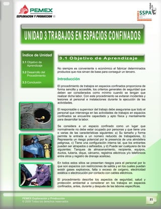 21PEMEX Exploración y Producción
© 2009 Todos los derechos reservados
Índice de Unidad
3.1 Objetivo de
Aprendizaje
3.2 Desarrollo del
Procedimiento
3.3 Conclusión
No siempre es conveniente o económico el fabricar determinados
productos que nos sirvan de base para conseguir un tercero.
Introducción
El procedimiento de trabajos en espacios confinados proporciona de
forma sencilla y accesible, los criterios generales de seguridad que
deben ser considerados como mínimo cuando se tengan que
realizar dicha labor. Con este procedimiento se evitaran incidentes y
lesiones al personal e instalaciones durante la ejecución de las
actividades.
El responsable o supervisor del trabajo debe asegurarse que todo el
personal que intervenga en las actividades de trabajos en espacios
confinados se encuentre capacitado y apto física y mentalmente
para desarrollar la labor.
Se considera a un espacio confinado como un lugar que
normalmente no debe estar ocupado por personas y que tiene una
o varias de las características siguientes: a) Su tamaño y forma
permite la entrada a un número reducido de trabajadores, b)
Representa un riesgo potencial por la presencia de una atmósfera
peligrosa, c) Tiene una configuración interna tal, que los entrantes
pueden ser atrapados o asfixiados, y d) Puede ser cualquiera de Ios
siguientes: Tanques de almacenamiento, recipiente, equipos,
ductos, tubería, dique, cárcamo, registros eléctricos y/o telefónicos
entre otros y registro de drenaje aceitoso.
En todos estos sitios se presentan riesgos para el personal por lo
que son espacios con restricciones de salida y en los cuales puedan
existir gases explosivos, falta o exceso de oxígeno, electricidad
estática o electrocución por contacto con cables eléctricos.
El procedimiento describe los aspectos de seguridad, salud y
protección ambiental a considerar en los trabajos en espacios
confinados, antes, durante y después de las labores específicas.
 