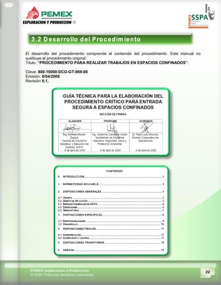 22PEMEX Exploración y Producción
© 2009 Todos los derechos reservados
El desarrollo del procedimiento comprende el contenido del procedimiento. Este manual no
sustituye al procedimiento original.
Titulo: “PROCEDIMIENTO PARA REALIZAR TRABAJOS EN ESPACIOS CONFINADOS”.
Clave: 800-16000-DCO-GT-069-08
Emisión: 8/04/2008
Revisión 0.1,
 