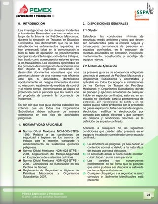 23PEMEX Exploración y Producción
© 2009 Todos los derechos reservados
0. INTRODUCCIÓN
Las investigaciones de los diversos Incidentes
y Accidentes Personales que han ocurrido a lo
largo de la historia de Petróleos Mexicanos,
durante la ejecución de Trabajos en Espacios
Confinados, han demostrado que no se han
establecido los señalamientos requeridos, se
han presentado fallas en la comunicación o
bien la falta de aplicación de procedimientos
apropiados durante la ejecución de los trabajos,
han traído como consecuencia lesiones graves
a los trabajadores. Las lecciones aprendidas de
los procesos de investigación de incidentes nos
han dejado la imperante necesidad de
desarrollar documentos normativos que nos
permitan planear de una manera más eficiente
este tipo de actividades, identificando
oportunamente los riesgos inherentes durante
su ejecución, estableciendo medidas de control
y al mismo tiempo incrementando las capas de
protección para el personal que las realiza con
el propósito de prevenir la ocurrencia de
incidentes.
Es por ello que esta guía técnica establece los
criterios que en todos los Organismos
Subsidiarios deben aplicarse de manera
consistente en este tipo de actividades
peligrosas.
1. NORMATIVIDAD APLICABLE
Norma Oficial Mexicana NOM-005-STPS-
1999, Relativa a las condiciones de
seguridad e higiene en los centros de
trabajo para el manejo, transporte y
almacenamiento de sustancias químicas
peligrosas.
Norma Oficial Mexicana NOM-028-STPS -
2004, Organización del trabajo-Seguridad
en los procesos de sustancias químicas.
Norma Oficial Mexicana NOM-025-STPS -
2004.- Condiciones de Iluminación en los
Centros de Trabajo.
Reglamento de Seguridad e Higiene de
Petróleos Mexicanos y Organismos
Subsidiarios, 2007.
2. DISPOSICIONES GENERALES
2.1 Objeto
Establecer las condiciones mínimas de
seguridad, medio ambiente y salud que deben
ser consideradas para la entrada segura y
consecuente permanencia de personas en
espacios confinados, en la ejecución de
diversas actividades de; operación, inspección,
mantenimiento, construcción y montaje de
equipos nuevos.
2.2 Ámbito de Aplicación
La presente guía es de observancia obligatoria
para todo el personal de Petróleos Mexicanos y
Organismos Subsidiarios y contratistas y
aplicable en todos los equipos e instalaciones
de los Centros de Trabajo de Petróleos
Mexicanos y Organismos Subsidiarios donde
se planeen y ejecuten actividades de cualquier
índole en espacios confinados, esto es, en un
espacio no diseñado para la permanencia de
personas, con restricciones de salida y en los
cuales puede haber problemas por la presencia
de gases explosivos, falta o exceso de oxígeno,
electricidad estática o electrocución por
contacto con cables eléctricos y que cumplen
los criterios y condiciones descritos en la
definición de espacio confinado.
Aplicable a cualquiera de las siguientes
condiciones que pueden estar presente en el
equipo o instalación considerado como espacio
confinado:
a) La atmósfera es peligrosa, ya sea debido al
contenido normal o debido a la naturaleza
del trabajo que será efectuado.
b) El contenido actual o futuro puede enterrar,
cubrir, tapar o sumir a una persona.
c) Las paredes son convergentes
interiormente de tal forma que la persona
que entre pudiera ser atrapada o asfixiada
por la configuración interna.
d) Cualquier otro peligro a la seguridad o salud
conocido o fácilmente identificables está
presente
 
