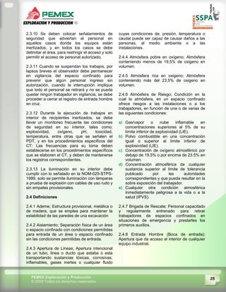 25PEMEX Exploración y Producción
© 2009 Todos los derechos reservados
2.3.10 Se deben colocar señalamientos de
seguridad que adviertan al personal en
aquellos casos donde los equipos están
inertizados, y en todos los casos se debe
delimitar el área, para restringir el acceso y solo
permitir el acceso de personal autorizado.
2.3.11 Cuando se suspendan los trabajos, por
lapsos breves el observador debe permanecer
en vigilancia del espacio confinado para
prevenir que algún personal ingreso sin
autorización, cuando la interrupción implique
que todo el personal se retirará y no se pueda
quedar ningún trabajador en vigilancia, se debe
proceder a cerrar el registro de entrada hombre
en cruz.
2.3.12 Durante la ejecución de trabajos en
interior de recipientes inertizados, se debe
llevar un monitoreo frecuente las condiciones
de seguridad en su interior, tales como;
explosividad, oxígeno, pH, toxicidad,
temperatura, entre otras que se señalen el
PDT, y en los procedimientos específicos del
CT: Las frecuencias para su toma deben
establecerse en los procedimientos específicos
que se elaboren el CT, y deben de mantenerse
los registros correspondientes.
2.3.13 La iluminación en su interior debe
cumplir con lo señalado en la NOM-025-STPS-
1999, solo se permite iluminación con lámparas
a prueba de explosión con cables de uso rudo y
sin empates provisionales.
2.4 Definiciones
2.4.1 Ademe; Estructura provisional, metálica o
de madera, que se emplea para mantener la
estabilidad de las paredes de una excavación
2.4.2 Aislamiento; Separación física de un área
o espacio confinado con condiciones permitidas
para entrada de un área o espacio confinado
sin las condiciones permitidas de entrada.
2.4.3 Apertura de Líneas; Apertura intencional
de un tubo, línea o ducto que estaba o esta
transportando sustancias tóxicas, corrosivas,
inflamables, gases inertes o cualquier fluido
cuyas condiciones de; presión, temperatura o
caudal puede ser capaz de causar daños a las
personas, al medio ambiente o a las
instalaciones.
2.4.4 Atmósfera pobre en oxígeno; Atmósfera
conteniendo menos de 19,5% de oxigeno en
volumen.
2.4.5 Atmósfera rica en oxigeno; Atmósfera
conteniendo más del 23,5% de oxigeno en
volumen.
2.4.6 Atmósfera de Riesgo; Condición en la
cual la atmósfera, en un espacio confinado
ofrece riesgos a las instalaciones o a los
trabajadores, en función de una o de varias de
las siguientes condiciones:
a) Gas/vapor o nube inflamable en
concentraciones superiores al 5% de su
límite inferior de explosividad (LIE).
b) Polvo combustible en una concentración
igual o superior al límite inferior de
explosividad (LIE).
c) Concentración de oxígeno atmosférico por
debajo de 19.5% o por encima de 23.5% en
volumen.
d) Concentración atmosférica de cualquier
sustancia superior al límite de tolerancia
publicado por las autoridades
correspondientes y que pueda resultar en la
sobre exposición del trabajador.
e) Cualquier otra condición atmosférica
inmediatamente peligrosa a la vida o a la
salud (IPVS).
2.4.7 Brigada de Rescate; Personal capacitado
y regularmente entrenado para retirar
trabajadores de espacios confinados en
situaciones de emergencia y prestarles los
primeros auxilios.
2.4.8 Entrada Hombre (Boca de entrada);
Apertura que da acceso al interior de cualquier
equipo industrial.
 