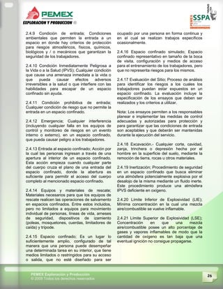 26PEMEX Exploración y Producción
© 2009 Todos los derechos reservados
2.4.9 Condición de entrada; Condiciones
ambientales que permiten la entrada a un
espacio en donde hay criterios de protección
para riesgos atmosféricos, físicos, químicos,
biológicos y / o mecánicos que garantizan la
seguridad de los trabajadores.
2.4.10 Condición Inmediatamente Peligrosa a
la Vida o a la Salud (IPVS); Cualquier condición
que cause una amenaza inmediata a la vida o
que pueda causar efectos adversos
irreversibles a la salud o que interfiere con las
habilidades para escapar de un espacio
confinado sin ayuda.
2.4.11 Condición prohibitiva de entrada;
Cualquier condición de riesgo que no permite la
entrada en un espacio confinado.
2.4.12 Emergencia; Cualquier interferencia
(incluyendo cualquier falla en los equipos de
control y monitoreo de riesgos en un evento
interno o externo), en un espacio confinado,
que pueda causar peligro a los trabajadores.
2.4.13 Entrada al espacio confinado; Acción por
la cual las personas ingresan a través de una
apertura al interior de un espacio confinado.
Esta acción empieza cuando cualquier parte
del cuerpo cruza el plano de una entrada del
espacio confinado, donde la abertura es
suficiente para permitir el acceso del cuerpo
completo al mencionado espacio confinado.
2.4.14 Equipos y materiales de rescate;
Materiales necesarios para que los equipos de
rescate realicen las operaciones de salvamento
en espacios confinados. Entre estos incluidos,
pero no limitados a equipos para movimiento
individual de personas, líneas de vida, arneses
de seguridad, dispositivos de izamiento
(poleas, mosquetones, cuerdas, limitadores de
caída) y trípode.
2.4.15 Espacio confinado; Es un lugar lo
suficientemente amplio, configurado de tal
manera que una persona puede desempeñar
una determinada tarea en su interior, que tiene
medios limitados o restringidos para su acceso
o salida, que no esté diseñado para ser
ocupado por una persona en forma continua y
en el cual se realizan trabajos específicos
ocasionalmente.
2.4.16 Espacio confinado simulado; Espacio
confinado representativo en tamaño de la boca
de visita, configuración y medios de acceso
para el entrenamiento de los trabajadores, pero
que no representa riesgos para los mismos.
2.4.17 Evaluación del Sitio; Proceso de análisis
para identificar los riesgos a los cuales los
trabajadores puedan estar expuestos en un
espacio confinado. La evaluación incluye la
especificación de los ensayos que deben ser
realizados y los criterios a utilizar.
Nota: Los ensayos permiten a los responsables
planear e implementar las medidas de control
adecuadas y autorizadas para protección y
para garantizar que las condiciones de entrada
son aceptables y que deberán ser mantenidas
durante la ejecución del servicio.
2.4.18 Excavación.- Cualquier corte, cavidad,
zanja, trinchera o depresión hecha por el
hombre en la superficie del suelo, mediante la
remoción de tierra, rocas u otros materiales.
2.4.19 Inertización; Procedimiento de seguridad
en un espacio confinado que busca eliminar
una atmósfera potencialmente explosiva por el
desalojo de la misma mediante un fluido inerte.
Este procedimiento produce una atmósfera
IPVS deficiente en oxígeno.
2.4.20 Límite Inferior de Explosividad (LIE);
Mínima concentración en la cual una mezcla
aire/combustible se vuelve inflamable.
2.4.21 Límite Superior de Explosividad (LSE);
Concentración en que una mezcla
aire/combustible posee un alto porcentaje de
gases y vapores inflamables de modo que la
cantidad de oxígeno es tan baja que una
eventual ignición no consigue propagarse.
 