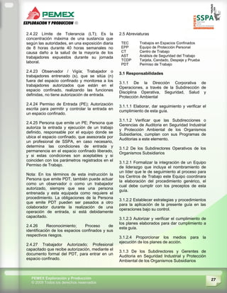 27PEMEX Exploración y Producción
© 2009 Todos los derechos reservados
2.4.22 Límite de Tolerancia (LT); Es la
concentración máxima de una sustancia que
según las autoridades, en una exposición diaria
de 8 horas durante 40 horas semanales no
causa daño a la salud de la mayoría de los
trabajadores expuestos durante su jornada
laboral.
2.4.23 Observador / Vigía; Trabajador o
trabajadores entrenado (s), que se sitúa (n)
fuera del espacio confinado y monitorea a los
trabajadores autorizados que están en el
espacio confinado, realizando las funciones
definidas, no tiene autorización de entrada.
2.4.24 Permiso de Entrada (PE); Autorización
escrita para permitir y controlar la entrada en
un espacio confinado.
2.4.25 Persona que emite un PE; Persona que
autoriza la entrada y ejecución de un trabajo
definido, responsable por el equipo donde se
ubica el espacio confinado, que asesorada por
un profesional de SSPA, en caso necesario,
determina las condiciones de entrada y
permanencia en el espacio confinado liberado,
y si estas condiciones son aceptables y si
coinciden con los parámetros registrados en el
Permiso de Trabajo.
Nota: En los términos de esta instrucción la
Persona que emite PDT, también puede actuar
como un observador o como un trabajador
autorizado, siempre que sea una persona
entrenada y esta equipada como requiere el
procedimiento. La obligaciones de la Persona
que emite PDT pueden ser pasados a otro
colaborador durante la realización de una
operación de entrada, si está debidamente
capacitado.
2.4.26 Reconocimiento; Proceso de
identificación de los espacios confinados y sus
respectivos riesgos.
2.4.27 Trabajador Autorizado; Profesional
capacitado que recibe autorización, mediante el
documento formal del PDT, para entrar en un
espacio confinado.
2.5 Abreviaturas
TEC Trabajos en Espacios Confinados
EPP Equipo de Protección Personal
CT Centro de Trabajo
AST Análisis de Seguridad del Trabajo
TCDP Tarjeta, Candado, Despeje y Prueba
PDT Permiso de Trabajo
3.1 Responsabilidades
3.1.1 De la Dirección Corporativa de
Operaciones, a través de la Subdirección de
Disciplina Operativa, Seguridad, Salud y
Protección Ambiental
3.1.1.1 Elaborar, dar seguimiento y verificar el
cumplimiento de esta guía.
3.1.1.2 Verificar que las Subdirecciones o
Gerencias de Auditoria en Seguridad Industrial
y Protección Ambiental de los Organismos
Subsidiarios, cumplan con sus Programas de
Auditorias a este elemento.
3.1.2 De los Subdirectores Operativos de los
Organismos Subsidiarios
3.1.2.1 Formalizar la integración de un Equipo
de liderazgo que incluya el nombramiento de
un líder que le de seguimiento al proceso para
los Centros de Trabajo este Equipo coordinara
la elaboración del procedimiento genérico, el
cual debe cumplir con los preceptos de esta
guía.
3.1.2.2 Establecer estrategias y procedimientos
para la aplicación de la presente guía en las
operaciones bajo su control.
3.1.2.3 Autorizar y verificar el cumplimiento de
los planes elaborados para dar cumplimiento a
esta guía.
3.1.2.4 Proporcionar los medios para la
ejecución de los planes de acción.
3.1.3 De los Subdirectores y Gerentes de
Auditoria en Seguridad Industrial y Protección
Ambiental de los Organismos Subsidiarios
 