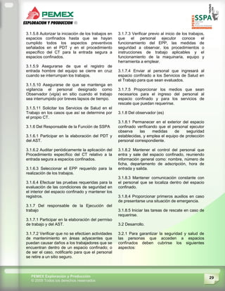 29PEMEX Exploración y Producción
© 2009 Todos los derechos reservados
3.1.5.8 Autorizar la iniciación de los trabajos en
espacios confinados hasta que se hayan
cumplido todos los aspectos preventivos
señalados en el PDT y en el procedimiento
específico del CT para la entrada segura a
espacios confinados.
3.1.5.9 Asegurarse de que el registro de
entrada hombre del equipo se cierre en cruz
cuando se interrumpan los trabajos.
3.1.5.10 Asegurarse de que se mantenga en
vigilancia el personal designado como
Observador (vigía) en sitio cuando el trabajo
sea interrumpido por breves lapsos de tiempo.
3.1.5.11 Solicitar los Servicios de Salud en el
Trabajo en los casos que así se determine por
el propio CT.
3.1.6 Del Responsable de la Función de SSPA
3.1.6.1 Participar en la elaboración del PDT y
del AST.
3.1.6.2 Auditar periódicamente la aplicación del
Procedimiento específico del CT relativo a la
entrada segura a espacios confinados.
3.1.6.3 Seleccionar el EPP requerido para la
realización de los trabajos.
3.1.6.4 Efectuar las pruebas requeridas para la
evaluación de las condiciones de seguridad en
el interior del espacio confinado y mantener los
registros.
3.1.7 Del responsable de la Ejecución del
trabajo
3.1.7.1 Participar en la elaboración del permiso
de trabajo y del AST.
3.1.7.2 Verificar que no se efectúen actividades
de mantenimiento en áreas adyacentes que
puedan causar daños a los trabajadores que se
encuentran dentro de un espacio confinado; o
de ser el caso, notificarlo para que el personal
se retire a un sitio seguro.
3.1.7.3 Verificar previo al inicio de los trabajos,
que el personal ejecutor conoce el
funcionamiento del EPP, las medidas de
seguridad a observar, los procedimientos o
instrucciones de trabajo aplicables y el
funcionamiento de la maquinaria, equipo y
herramienta a emplear.
3.1.7.4 Enviar al personal que ingresará al
espacio confinado a los Servicios de Salud en
el Trabajo para que sean evaluados.
3.1.7.5 Proporcionar los medios que sean
necesarios para el ingreso del personal al
espacio confinado y para los servicios de
rescate que puedan requerirse.
3.1.8 Del observador (es)
3.1.8.1 Permanecer en el exterior del espacio
confinado verificando que el personal ejecutor
observa las medidas de seguridad
establecidas, y emplea el equipo de protección
personal correspondiente.
3.1.8.2 Mantener el control del personal que
entra y sale del espacio confinado, reuniendo
información general como: nombre, número de
ficha, departamento de adscripción, hora de
entrada y salida.
3.1.8.3 Mantener comunicación constante con
el personal que se localiza dentro del espacio
confinado.
3.1.8.4 Proporcionar primeros auxilios en caso
de presentarse una situación de emergencia.
3.1.8.5 Iniciar las tareas de rescate en caso de
requerirse.
3.2 Desarrollo.
3.2.1 Para garantizar la seguridad y salud de
las personas que acceden a espacios
confinados deben cubrirse los siguientes
aspectos:
 